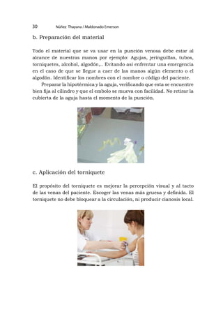 Núñez Thayana / Maldonado Emerson
30
b. Preparación del material
Todo el material que se va usar en la punción venosa debe estar al
alcance de nuestras manos por ejemplo: Agujas, jeringuillas, tubos,
torniquetes, alcohol, algodón,.. Evitando así enfrentar una emergencia
en el caso de que se llegue a caer de las manos algún elemento o el
algodón. Identificar los nombres con el nombre o código del paciente.
Preparar la hipotérmica y la aguja, verificando que esta se encuentre
bien fija al cilindro y que el embolo se mueva con facilidad. No retirar la
cubierta de la aguja hasta el momento de la punción.
c. Aplicación del torniquete
El propósito del torniquete es mejorar la percepción visual y al tacto
de las venas del paciente. Escoger las venas más gruesa y definida. El
torniquete no debe bloquear a la circulación, ni producir cianosis local.
 
