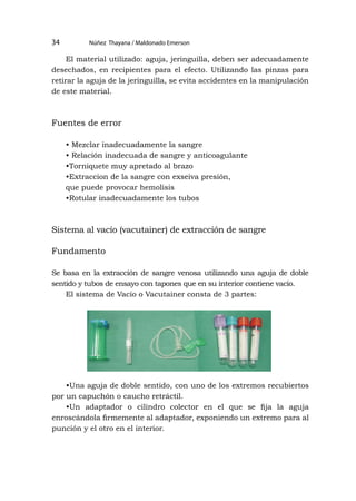 Núñez Thayana / Maldonado Emerson
34
El material utilizado: aguja, jeringuilla, deben ser adecuadamente
desechados, en recipientes para el efecto. Utilizando las pinzas para
retirar la aguja de la jeringuilla, se evita accidentes en la manipulación
de este material.
Fuentes de error
• Mezclar inadecuadamente la sangre
• Relación inadecuada de sangre y anticoagulante
•Torniquete muy apretado al brazo
•Extraccion de la sangre con exseiva presión,
que puede provocar hemolisis
•Rotular inadecuadamente los tubos
Sistema al vacío (vacutainer) de extracción de sangre
Fundamento
Se basa en la extracción de sangre venosa utilizando una aguja de doble
sentido y tubos de ensayo con tapones que en su interior contiene vacío.
El sistema de Vacío o Vacutainer consta de 3 partes:
•Una aguja de doble sentido, con uno de los extremos recubiertos
por un capuchón o caucho retráctil.
•Un adaptador o cilindro colector en el que se fija la aguja
enroscándola firmemente al adaptador, exponiendo un extremo para al
punción y el otro en el interior.
 