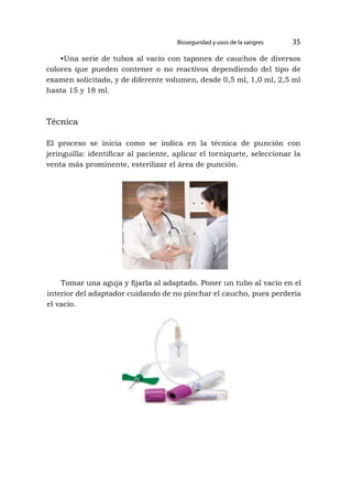 Bioseguridad y usos de la sangres 35
•Una serie de tubos al vacío con tapones de cauchos de diversos
colores que pueden contener o no reactivos dependiendo del tipo de
examen solicitado, y de diferente volumen, desde 0,5 ml, 1,0 ml, 2,5 ml
hasta 15 y 18 ml.
Técnica
El proceso se inicia como se indica en la técnica de punción con
jeringuilla: identificar al paciente, aplicar el torniquete, seleccionar la
venta más prominente, esterilizar el área de punción.
Tomar una aguja y fijarla al adaptado. Poner un tubo al vacío en el
interior del adaptador cuidando de no pinchar el caucho, pues perdería
el vacío.
 