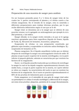 Núñez Thayana / Maldonado Emerson
40
Preparación de una muestra de sangre para análisis
Un ser humano promedio posee 5 y ½ litros de sangre total, de los
cuales las ¾ partes corresponde al plasma y el último cuarto a las
células sanguíneas. En el estudio de la sangre, esta es sometida a
diferentes preparaciones para realizar diversas pruebas, por lo que
recibe diferentes definiciones según el uso que se le dé:
Sangre total: se denomina así a la sangre que se obtiene de una
punción venosa y se le agregado un anticoagulante por ejemplo la edta
(Sal potásica), o sal sódica.
Sangre diluida: es la sangre recién extraída a la que se le agrega
reactivos apropiados para fines específicos (líquido de Gower, líquido
de Turk). Ej. Recuento de hematíes, leucocitos y plaquetas.
Suspensión de células: es una preparación constituida por
glóbulos rojos lavados y suspendidos en solución salina fisiológica. Ej.:
suspensión de hematíes al 5%.
Plasma sanguíneo: Es el líquido amarillento turbio que se obtiene
después de centrifugar la sangre con anticoagulante citrato de sodio. El
plasma ocupa la parte superior de la mezcla centrifugada y en la parte
inferior el paquete globular, además se caracteriza por que contiene los
factores de la coagulación.
Suero: es el líquido amarillo traslucido que se obtiene de centrifugar
la sangre la cual se ha dejado coagular espontáneamente durante una
media hora, y ocupa la parte superior de la mezcla, en l parte inferior
se ubica un coagulo. La característica del suelo es que no contiene los
factores de la coagulación. En el suero se practica aproximadamente el
80% de las pruebas de laboratorio para un paciente.
Frotis sanguíneo: es el extendido de una gota de sangre total sobre
un portaobjetos se utiliza el estudio morfológico y diferencial de la sangre,
así como otras pruebas: plaquetas, parásitos de la sangre (hematozoario).
 
