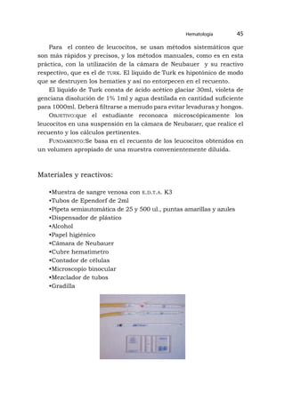 Hematología 45
Para el conteo de leucocitos, se usan métodos sistemáticos que
son más rápidos y precisos, y los métodos manuales, como es en esta
práctica, con la utilización de la cámara de Neubauer y su reactivo
respectivo, que es el de turk. El líquido de Turk es hipotónico de modo
que se destruyen los hematíes y así no entorpecen en el recuento.
El líquido de Turk consta de ácido acético glaciar 30ml, violeta de
genciana disolución de 1% 1ml y agua destilada en cantidad suficiente
para 1000ml. Deberá filtrarse a menudo para evitar levaduras y hongos.
Objetivo:que el estudiante reconozca microscópicamente los
leucocitos en una suspensión en la cámara de Neubauer, que realice el
recuento y los cálculos pertinentes.
Fundamento:Se basa en el recuento de los leucocitos obtenidos en
un volumen apropiado de una muestra convenientemente diluida.
Materiales y reactivos:
•Muestra de sangre venosa con e.d.t.a. K3
•Tubos de Ependorf de 2ml
•Pipeta semiautomática de 25 y 500 ul., puntas amarillas y azules
•Dispensador de plástico
•Alcohol
•Papel higiénico
•Cámara de Neubauer
•Cubre hematìmetro
•Contador de células
•Microscopio binocular
•Mezclador de tubos
•Gradilla
 