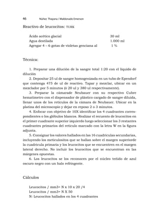 Núñez Thayana / Maldonado Emerson
46
Reactivo de leucocitos: turk
Ácido acético glacial 				 30 ml
Agua destilada					1.000 ml
Agregar 4 – 6 gotas de violetas genciana al 1 %
Técnica:
1. Preparar una dilución de la sangre total 1:20 con el líquido de
dilución
2. Depositar 25 ul de sangre homogenizada en un tubo de Ependorf
que contenga 475 de ul de reactivo. Tapar y mezclar, ubicar en un
mezclador por 5 minutos (ò 20 ul y 380 ul respectivamente).
3. Preparar la cámarade Neubauer con su respectivo Cubre
hematìmetro con el dispensador de plástico cargado de sangre diluida,
llenar unos de los retículos de la cámara de Neubauer. Ubicar en la
platina del microscopio y dejar en reposo 2 o 3 minutos.
4. Enfocar con objetivo de 10X identificar los 4 cuadrantes corres-
pondientes o los glóbulos blancos. Realizar el recuento de leucocitos en
el primer cuadrante superior izquierdo luego seleccionar los 3 restantes
cuadrantes primarios del retículo marcado con la letra W en la figura
adjunta.
5. Consignar los valores hallados en las 16 cuadriculas secundarias,
incluyendo los meticulositos que se hallan sobre el margen superiorde
la cuadricula primaria y los leucocitos que se encuentren en el margen
lateral derecho. No incluir los leucocitos que se encuentran en las
márgenes opuestas.
6. Los leucocitos se los reconocen por el núcleo teñido de azul
oscuro negro con un halo refringente.
Cálculos
Leucocitos / mm3= N x 10 x 20 /4
Leucocitos / mm3= N X 50
N: Leucocitos hallados en los 4 cuadrantes
 