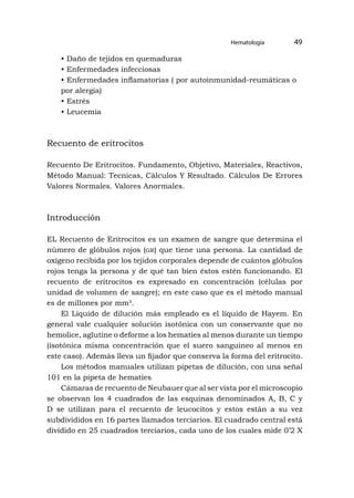 Hematología 49
• Daño de tejidos en quemaduras
• Enfermedades infecciosas
• Enfermedades inflamatorias ( por autoinmunidad-reumáticas o
por alergia)
• Estrés
• Leucemia
Recuento de eritrocitos
Recuento De Eritrocitos. Fundamento, Objetivo, Materiales, Reactivos,
Método Manual: Tecnicas, Cálculos Y Resultado. Cálculos De Errores
Valores Normales. Valores Anormales.
Introducción
EL Recuento de Eritrocitos es un examen de sangre que determina el
número de glóbulos rojos (gr) que tiene una persona. La cantidad de
oxígeno recibida por los tejidos corporales depende de cuántos glóbulos
rojos tenga la persona y de qué tan bien éstos estén funcionando. El
recuento de eritrocitos es expresado en concentración (células por
unidad de volumen de sangre); en este caso que es el método manual
es de millones por mm³.
El Líquido de dilución más empleado es el líquido de Hayem. En
general vale cualquier solución isotónica con un conservante que no
hemolice, aglutine o deforme a los hematíes al menos durante un tiempo
(isotónica misma concentración que el suero sanguíneo al menos en
este caso). Además lleva un fijador que conserva la forma del eritrocito.
Los métodos manuales utilizan pipetas de dilución, con una señal
101 en la pipeta de hematíes
Cámaras de recuento de Neubauer que al ser vista por el microscopio
se observan los 4 cuadrados de las esquinas denominados A, B, C y
D se utilizan para el recuento de leucocitos y estos están a su vez
subdivididos en 16 partes llamados terciarios. El cuadrado central está
dividido en 25 cuadrados terciarios, cada uno de los cuales mide 0’2 X
 