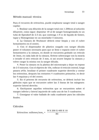 Hematología 51
Método manual: técnica
Para el recuento de eritrocitos, puede emplearse sangre total o sangre
capilar.
1. Realizar una dilución de la sangre total con 1.200con al solución
diluyente, como sigue: depositar 10 ul de sangre homogenizada en un
tubo de Ependorf de 2.5 ml, que contenga 1.9 cc de líquido de Gower,
tapar y Homogenizar en un mezclador 5 minutos.
2. La Cámara de Neubauer deberá estar limpia y con el cubre
hematimetro en el centro.
3. Con el dispensador de plástico cargado con sangre diluida
poner el volumen necesario para que se llene e espacio entre el cubre
hematimetro y la cámara, en donde se encuentra grabado un retículo
de 3mm, en cada lado de la cámara. Evítese sobrecargar con la mezcla
o invadir el otro retículo de 3 mm, si así ocurre limpiar la cámara y
volver cargar la misma con la sangre diluida.
4. Poner la cámara en la platina del microscopio y dejar en reposo
de 2-5 minutos. Con el objetivo de 10x, enfocar el retículo central, luego
pasara a45x. localizar el primer cuadrante superior derecho y contar
los eritrocitos, después los restantes 4 cuadrantes primarios, es decir
las 4 esquinas y el del centro.
5. En el proceso de recuento de eritrocitos, se deberá incluir los
glóbulos rojos que se encuentre sobre las 3 líneas de los márgenes:
superior lateral derecho.
6. Exclúyanse aquellos eritrocitos que se encuentren sobre el
margen inferior y lateral izquierdo de cada uno de los 5 cuadrantes.
7. Consignar el valor hallado de cada cuadrante para los cálculos
finales.
Cálculos
Eritrocitos: millones/mm3
=
80
N X 200 X 400 X 10
 