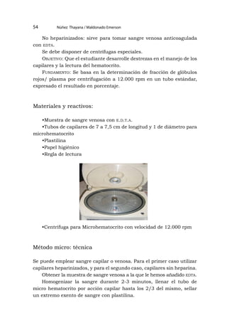 Núñez Thayana / Maldonado Emerson
54
No heparinizados: sirve para tomar sangre venosa anticoagulada
con edta.
Se debe disponer de centrífugas especiales.
Objetivo: Que el estudiante desarrolle destrezas en el manejo de los
capilares y la lectura del hematocrito.
Fundamento: Se basa en la determinación de fracción de glóbulos
rojos/ plasma por centrifugación a 12.000 rpm en un tubo estándar,
expresado el resultado en porcentaje.
Materiales y reactivos:
•Muestra de sangre venosa con e.d.t.a.
•Tubos de capilares de 7 a 7,5 cm de longitud y 1 de diámetro para
microhematocrito
•Plastilina
•Papel higiénico
•Regla de lectura
•Centrífuga para Microhematocrito con velocidad de 12.000 rpm
Método micro: técnica
Se puede emplear sangre capilar o venosa. Para el primer caso utilizar
capilares heparinizados, y para el segundo caso, capilares sin heparina.
Obtener la muestra de sangre venosa a la que le hemos añadido edta.
Homogenizar la sangre durante 2-3 minutos, llenar el tubo de
micro hematocrito por acción capilar hasta los 2/3 del mismo, sellar
un extremo exento de sangre con plastilina.
 