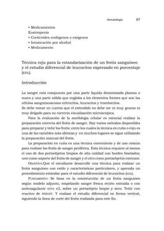 Hematología 67
• Medicamentos
Eosinopenia
• Corticoides endógenos o exógenos
• Intoxicación por alcohol
• Medicamento
Técnica roju para la estandarización de un frotis sanguíneo
y el estudio diferencial de leucocitos expresado en porcentaje
(edl)
Introducción
La sangre está compuesta por una parte liquida denominada plasma o
suero y una parte sólida que engloba a los elementos formes que son las
células sanguíneascomo eritrocitos, leucocitos y trombocitos.
Se debe tomar en cuenta que el extendido no debe ser ni muy grueso ni
muy delgado para su correcta visualización microscópica.
Para la evaluación de la morfología celular es esencial realizar la
preparación correcta del frotis de sangre. Hay varios métodos disponibles
para preparar y teñir los frotis; entre los cuales la técnica en cuña o roju es
una de las variables más idóneas y en muchos lugares se sigue utilizando
la preparación manual del frotis.
La preparación en cuña es una técnica conveniente y de uso común
para realizar los frotis de sangre periférica. Esta técnica requiere al menos
el uso de dos portaobjetos limpios de alta calidad con bordes biselados;
uno como soporte del frotis de sangre y el otro como portaobjetos extensor.
Objetivo:Que el estudiante desarrolle una técnica para realizar un
frotis sanguíneo con estilo y características particulares, y aprenda un
procedimiento estándar para el estudio diferencial de leucocitos (edl).
Fundamento: Se basa en la construcción de un frotis sanguíneo
según modelo adjunto, empelando sangre fresca recién extraida o con
anticoagulante edta k3, sobre un portaobjeto limpio y seco. Teñir con
reactivo de wright. Y realizar el estudio diferencial en forma vertical,
siguiendo la línea de corte del frotis realizada para este fin.
 