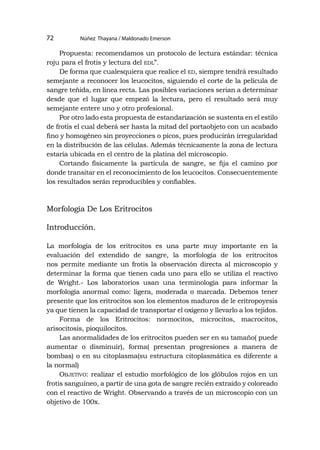 Núñez Thayana / Maldonado Emerson
72
Propuesta: recomendamos un protocolo de lectura estándar: técnica
roju para el frotis y lectura del edl”.
De forma que cualesquiera que realice el ed, siempre tendrá resultado
semejante a reconocer los leucocitos, siguiendo el corte de la película de
sangre teñida, en línea recta. Las posibles variaciones serian a determinar
desde que el lugar que empezó la lectura, pero el resultado será muy
semejante entere uno y otro profesional.
Por otro lado esta propuesta de estandarización se sustenta en el estilo
de frotis el cual deberá ser hasta la mitad del portaobjeto con un acabado
fino y homogéneo sin proyecciones o picos, pues producirán irregularidad
en la distribución de las células. Además técnicamente la zona de lectura
estaría ubicada en el centro de la platina del microscopio.
Cortando físicamente la partícula de sangre, se fija el camino por
donde transitar en el reconocimiento de los leucocitos. Consecuentemente
los resultados serán reproducibles y confiables.
Morfología De Los Eritrocitos
Introducción.
La morfología de los eritrocitos es una parte muy importante en la
evaluación del extendido de sangre, la morfología de los eritrocitos
nos permite mediante un frotis la observación directa al microscopio y
determinar la forma que tienen cada uno para ello se utiliza el reactivo
de Wright.- Los laboratorios usan una terminología para informar la
morfología anormal como: ligera, moderada o marcada. Debemos tener
presente que los eritrocitos son los elementos maduros de le eritropoyesis
ya que tienen la capacidad de transportar el oxígeno y llevarlo a los tejidos.
Forma de los Eritrocitos: normocitos, microcitos, macrocitos,
arisocitosis, pioquilocitos.
Las anormalidades de los eritrocitos pueden ser en su tamaño( puede
aumentar o disminuir), forma( presentan progresiones a manera de
bombas) o en su citoplasma(su estructura citoplasmática es diferente a
la normal)
Objetivo: realizar el estudio morfológico de los glóbulos rojos en un
frotis sanguíneo, a partir de una gota de sangre recién extraído y coloreado
con el reactivo de Wright. Observando a través de un microscopio con un
objetivo de 100x.
 