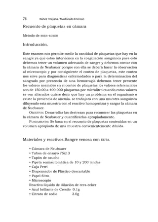 Núñez Thayana / Maldonado Emerson
76
Recuento de plaquetas en cámara
Método de rees-ecker
Introducción.
Este examen nos permite medir la cantidad de plaquetas que hay en la
sangre ya que estas intervienen en la coagulación sanguínea para esto
debemos tener un volumen adecuado de sangre y debemos contar con
la cámara de Neubauer porque con ella se deberá hacer la observación
al microscopio y por consiguiente el conteo de plaquetas, este conteo
nos sirve para diagnosticar enfermedades o para la determinación del
sangrado por presencia de una hemorragia debemos tener presente
los valores normales en el conteo de plaquetas los valores referenciales
son de 150.00 a 400.000 plaquetas por microlitro cuando estos valores
se ven alterados quiere decir que hay un problema en el organismo o
existe la presencia de anemia. se trabajara con una muestra sanguínea
diluyendo esta muestra con el reactivo homogenizar y cargar la cámara
de Nuebauer.
Objetivo: Desarrollar las destrezas para reconocer las plaquetas en
la cámara de Neubauer y cuantificarlas apropiadamente.
Fundamento: Se basa en el recuento de plaquetas contenidas en un
volumen apropiado de una muestra convenientemente diluida.
Materiales y reactivos.Sangre venosa con edta.
• Cámara de Neubauer
• Tubos de ensayo 75x13
• Tapón de caucho
• Pipeta semiautomática de 10 y 200 landas
• Caja Petri
• Dispensador de Plástico descartable
• Papel filtro
• Microscopio
Reactivo:líquido de dilución de rees-ecker
• Azul brillante de Cresilo 0.1g
• Citrato de sodio 3.0g
 