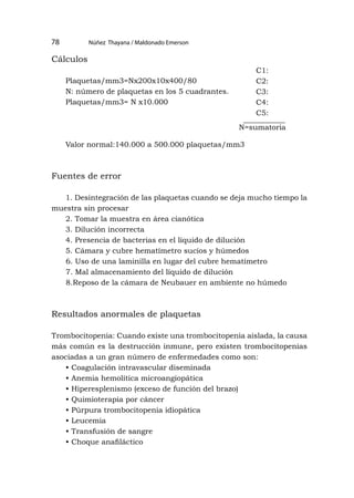 Núñez Thayana / Maldonado Emerson
78
Cálculos
Plaquetas/mm3=Nx200x10x400/80
N: número de plaquetas en los 5 cuadrantes.
Plaquetas/mm3= N x10.000
Valor normal:140.000 a 500.000 plaquetas/mm3
Fuentes de error
1. Desintegración de las plaquetas cuando se deja mucho tiempo la
muestra sin procesar
2. Tomar la muestra en área cianótica
3. Dilución incorrecta
4. Presencia de bacterias en el líquido de dilución
5. Cámara y cubre hematímetro sucios y húmedos
6. Uso de una laminilla en lugar del cubre hematímetro
7. Mal almacenamiento del líquido de dilución
8.Reposo de la cámara de Neubauer en ambiente no húmedo
Resultados anormales de plaquetas
Trombocitopenia: Cuando existe una trombocitopenia aislada, la causa
más común es la destrucción inmune, pero existen trombocitopenias
asociadas a un gran número de enfermedades como son:
• Coagulación intravascular diseminada
• Anemia hemolítica microangiopática
• Hiperesplenismo (exceso de función del brazo)
• Quimioterapia por cáncer
• Púrpura trombocitopenia idiopática
• Leucemia
• Transfusión de sangre
• Choque anafiláctico
C1:
C2:
C3:
C4:
C5:
N=sumatoria
 