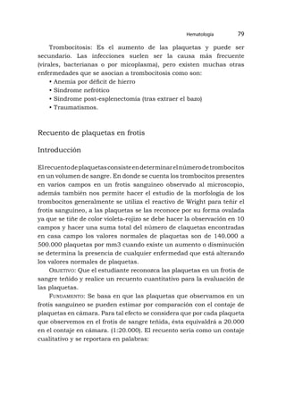 Trombocitosis: Es el aumento de las plaquetas y puede ser
secundario. Las infecciones suelen ser la causa más frecuente
(virales, bacterianas o por micoplasma), pero existen muchas otras
enfermedades que se asocian a trombocitosis como son:
• Anemia por déficit de hierro
• Síndrome nefrótico
• Síndrome post-esplenectomía (tras extraer el bazo)
• Traumatismos.
Recuento de plaquetas en frotis
Introducción
Elrecuentodeplaquetasconsisteendeterminarelnúmerodetrombocitos
en un volumen de sangre. En donde se cuenta los trombocitos presentes
en varios campos en un frotis sanguíneo observado al microscopio,
además también nos permite hacer el estudio de la morfología de los
trombocitos generalmente se utiliza el reactivo de Wright para teñir el
frotis sanguíneo, a las plaquetas se las reconoce por su forma ovalada
ya que se tiñe de color violeta-rojizo se debe hacer la observación en 10
campos y hacer una suma total del número de claquetas encontradas
en casa campo los valores normales de plaquetas son de 140.000 a
500.000 plaquetas por mm3 cuando existe un aumento o disminución
se determina la presencia de cualquier enfermedad que está alterando
los valores normales de plaquetas.
Objetivo: Que el estudiante reconozca las plaquetas en un frotis de
sangre teñido y realice un recuento cuantitativo para la evaluación de
las plaquetas.
Fundamento: Se basa en que las plaquetas que observamos en un
frotis sanguíneo se pueden estimar por comparación con el contaje de
plaquetas en cámara. Para tal efecto se considera que por cada plaqueta
que observemos en el frotis de sangre teñida, ésta equivaldrá a 20.000
en el contaje en cámara. (1:20.000). El recuento sería como un contaje
cualitativo y se reportara en palabras:
Hematología 79
 