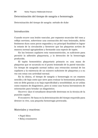 Núñez Thayana / Maldonado Emerson
84
Determinación del tiempo de sangría o hemorragia
Determinación del tiempo de sangría: método de duke
Introducción
Cuando ocurre una lesión vascular, por espasmo muscular del vaso y
reflejo nervioso, sobreviene una contracción del vaso lesionado, dicho
fenómeno dura unos pocos segundos y su principal finalidad es lograr
la estasis de la circulación y favorecer que las plaquetas actúen de
manera normal agrupándose y formando una especie de tapón.
En las lesiones capilares esta vasoconstricción, es suficiente para
permitir la adhesión plaquetaria, y la detención de la hemorragia
producida.
El tapón hemostático plaquetario primario es una masa de
plaquetas que se acumula en el punto lesionado de la pared vascular.
Un tiempo de sangrado normal indica una retracción normal de los
capilares y la existencia de un número suficiente de plaquetas y a su
vez con estas con actividad normal.
En la clínica, el tiempo de sangría o hemorragia es un examen
sencillo y de bajo costo que sirve para evaluar la hemostasia primaria;
esto se debe gracias a su baja especificidad y sensibilidad, no se utiliza
como examen de diagnóstico, pero si como una buena herramienta de
orientación para brindar un diagnóstico.
Objetivo: Que el estudiante desarrolle destrezas en la técnica de la
punción capilar.
Fundamento: Se basa en la determinación del tiempo requerido para
detener in vivo, una pequeña hemorragia provocada.
Materiales y reactivos:
• Papel filtro
• Reloj cronómetro
 