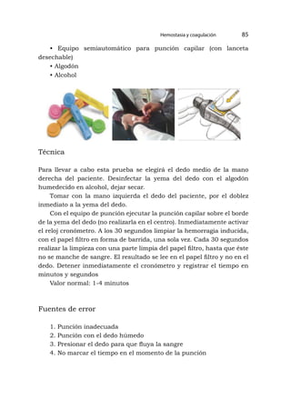 Hemostasia y coagulación 85
• Equipo semiautomático para punción capilar (con lanceta
desechable)
• Algodón
• Alcohol
Técnica
Para llevar a cabo esta prueba se elegirá el dedo medio de la mano
derecha del paciente. Desinfectar la yema del dedo con el algodón
humedecido en alcohol, dejar secar.
Tomar con la mano izquierda el dedo del paciente, por el doblez
inmediato a la yema del dedo.
Con el equipo de punción ejecutar la punción capilar sobre el borde
de la yema del dedo (no realizarla en el centro). Inmediatamente activar
el reloj cronómetro. A los 30 segundos limpiar la hemorragia inducida,
con el papel filtro en forma de barrida, una sola vez. Cada 30 segundos
realizar la limpieza con una parte limpia del papel filtro, hasta que éste
no se manche de sangre. El resultado se lee en el papel filtro y no en el
dedo. Detener inmediatamente el cronómetro y registrar el tiempo en
minutos y segundos
Valor normal: 1-4 minutos
Fuentes de error
1. Punción inadecuada
2. Punción con el dedo húmedo
3. Presionar el dedo para que fluya la sangre
4. No marcar el tiempo en el momento de la punción
 
