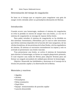 Núñez Thayana / Maldonado Emerson
86
Determinación del tiempo de coagulación
Se basa en el tiempo que se requiere para coagularse una gota de
sangre recién extraída sobre un portaobjetos (formación de fibrina).
Introducción
Cuando ocurre una hemorragia, mediante el sistema de coagulación
se evita la perdida en exceso de sangre tras una lesión, y a su vez el
sistema de coagulación se encarga de reparar dicha lesión.
Para poder estudiar el sistema de coagulación se ha dividido en
dos sistemas: hemostasia y fibrinólisis; por lo cual se cabe mencionar
que dichos sistemas dependen de la función del vaso sanguíneo, de las
células hemáticas, de las proteínas de la fase fluida, y de los reguladores
de sistema. El sistema se encuentra normalmente en reposo y este es
activado al presentarse una lesión vascular.
Tras presentarse una lesión, se activa el sistema de hemostasia
para detener la hemorragia; se forma un coagulo plaquetario primario,
el cual requiere una malla de fibrina para adquirir firmeza para así
formar un coagulo secundario de calidad para detener la hemorragia.
Objetivo: Desarrolle las habilidades y destrezas en el manejo de la
técnica de punción capilar y la observación de la fibrina.
Materiales y reactivos
• Algodón
• Alcohol
• Portaobjetos
• Reloj cronómetro
• Papel filtro
• Equipo semiautomático de punción capilar
• Lanceta descartable
 