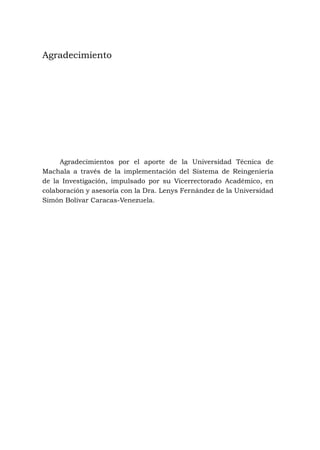 Agradecimientos por el aporte de la Universidad Técnica de
Machala a través de la implementación del Sistema de Reingeniería
de la Investigación, impulsado por su Vicerrectorado Académico, en
colaboración y asesoría con la Dra. Lenys Fernández de la Universidad
Simón Bolívar Caracas-Venezuela.
Agradecimiento
 