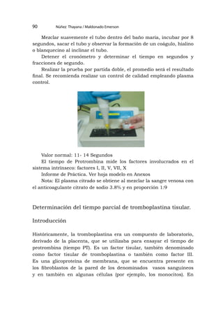 Núñez Thayana / Maldonado Emerson
90
Mezclar suavemente el tubo dentro del baño maría, incubar por 8
segundos, sacar el tubo y observar la formación de un coágulo, hialino
o blanquecino al inclinar el tubo.
Detener el cronómetro y determinar el tiempo en segundos y
fracciones de segundo.
Realizar la prueba por partida doble, el promedio será el resultado
final. Se recomienda realizar un control de calidad empleando plasma
control.
Valor normal: 11- 14 Segundos
El tiempo de Protrombina mide los factores involucrados en el
sistema intrínseco: factores I, II, V, VII, X
Informe de Práctica. Ver hoja modelo en Anexos
Nota: El plasma citrado se obtiene al mezclar la sangre venosa con
el anticoagulante citrato de sodio 3.8% y en proporción 1:9
Determinación del tiempo parcial de tromboplastina tisular.
Introducción
Históricamente, la tromboplastina era un compuesto de laboratorio,
derivado de la placenta, que se utilizaba para ensayar el tiempo de
protrombina (tiempo PT). Es un factor tisular, también denominado
como factor tisular de tromboplastina o también como factor III.
Es una glicoproteína de membrana, que se encuentra presente en
los fibroblastos de la pared de los denominados vasos sanguíneos
y en también en algunas células (por ejemplo, los monocitos). En
 