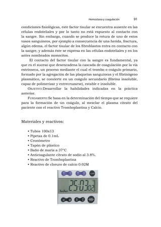 Hemostasia y coagulación 91
condiciones fisiológicas, este factor tisular se encuentra ausente en las
células endoteliales y por lo tanto no está expuesto al contacto con
la sangre. Sin embargo, cuando se produce la rotura de uno de estos
vasos sanguíneos, por ejemplo a consecuencia de una herida, fractura,
algún edema, el factor tisular de los fibroblastos entra en contacto con
la sangre, y además éste se expresa en las células endoteliales y en los
antes nombrados monocitos.
El contacto del factor tisular con la sangre es fundamental, ya
que es el suceso que desencadena la cascada de coagulación por la vía
extrínseca, un proceso mediante el cual el trombo o coágulo primario,
formado por la agregación de las plaquetas sanguíneas y el fibrinógeno
plasmático, se convierte en un coágulo secundario (fibrina insoluble,
capaz de polimerizar y entrecruzarse), estable e insoluble.
Objetivo:Desarrollar la habilidades indicadas en la práctica
anterior.
Fundamento:Se basa en la determinación del tiempo que se requiere
para la formación de un coágulo, al mezclar el plasma citrato del
paciente con el reactivo Tromboplastina y Calcio.
Materiales y reactivos:
• Tubos 100x13
• Pipetas de 0.1mL
• Cronómetro
• Tapón de plástico
• Baño de maría a 37°C
• Anticoagulante citrato de sodio al 3.8%.
• Reactivo de Tromboplastina
• Reactivo de cloruro de calcio 0.02M
 