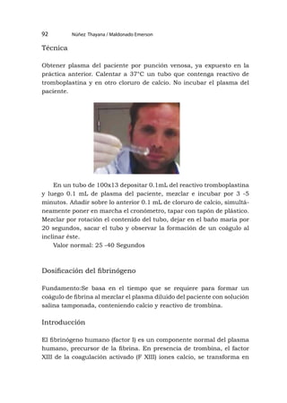 Núñez Thayana / Maldonado Emerson
92
Técnica
Obtener plasma del paciente por punción venosa, ya expuesto en la
práctica anterior. Calentar a 37°C un tubo que contenga reactivo de
tromboplastina y en otro cloruro de calcio. No incubar el plasma del
paciente.
En un tubo de 100x13 depositar 0.1mL del reactivo tromboplastina
y luego 0.1 mL de plasma del paciente, mezclar e incubar por 3 -5
minutos. Añadir sobre lo anterior 0.1 mL de cloruro de calcio, simultá-
neamente poner en marcha el cronómetro, tapar con tapón de plástico.
Mezclar por rotación el contenido del tubo, dejar en el baño maría por
20 segundos, sacar el tubo y observar la formación de un coágulo al
inclinar éste.
Valor normal: 25 -40 Segundos
Dosificación del fibrinógeno
Fundamento:Se basa en el tiempo que se requiere para formar un
coágulo de fibrina al mezclar el plasma diluido del paciente con solución
salina tamponada, conteniendo calcio y reactivo de trombina.
Introducción
El fibrinógeno humano (factor I) es un componente normal del plasma
humano, precursor de la fibrina. En presencia de trombina, el factor
XIII de la coagulación activado (F XIII) iones calcio, se transforma en
 