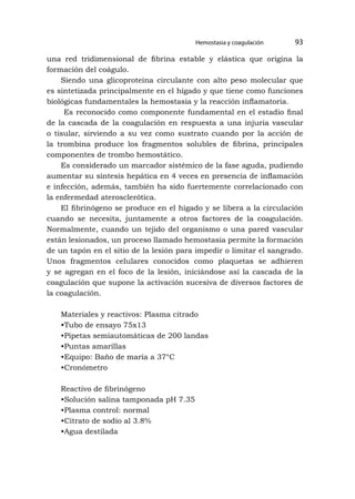 Hemostasia y coagulación 93
una red tridimensional de fibrina estable y elástica que origina la
formación del coágulo.
Siendo una glicoproteína circulante con alto peso molecular que
es sintetizada principalmente en el hígado y que tiene como funciones
biológicas fundamentales la hemostasia y la reacción inflamatoria.
Es reconocido como componente fundamental en el estadio final
de la cascada de la coagulación en respuesta a una injuria vascular
o tisular, sirviendo a su vez como sustrato cuando por la acción de
la trombina produce los fragmentos solubles de fibrina, principales
componentes de trombo hemostático.
Es considerado un marcador sistémico de la fase aguda, pudiendo
aumentar su síntesis hepática en 4 veces en presencia de inflamación
e infección, además, también ha sido fuertemente correlacionado con
la enfermedad aterosclerótica.
El fibrinógeno se produce en el hígado y se libera a la circulación
cuando se necesita, juntamente a otros factores de la coagulación.
Normalmente, cuando un tejido del organismo o una pared vascular
están lesionados, un proceso llamado hemostasia permite la formación
de un tapón en el sitio de la lesión para impedir o limitar el sangrado.
Unos fragmentos celulares conocidos como plaquetas se adhieren
y se agregan en el foco de la lesión, iniciándose así la cascada de la
coagulación que supone la activación sucesiva de diversos factores de
la coagulación.
Materiales y reactivos: Plasma citrado
•Tubo de ensayo 75x13
•Pipetas semiautomáticas de 200 landas
•Puntas amarillas
•Equipo: Baño de maría a 37°C
•Cronómetro
Reactivo de fibrinógeno
•Solución salina tamponada pH 7.35
•Plasma control: normal
•Citrato de sodio al 3.8%
•Agua destilada
 