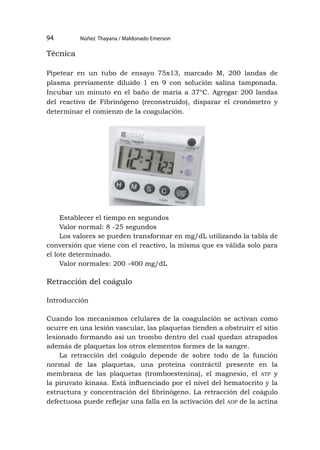 Núñez Thayana / Maldonado Emerson
94
Técnica
Pipetear en un tubo de ensayo 75x13, marcado M, 200 landas de
plasma previamente diluido 1 en 9 con solución salina tamponada.
Incubar un minuto en el baño de maría a 37°C. Agregar 200 landas
del reactivo de Fibrinógeno (reconstruido), disparar el cronómetro y
determinar el comienzo de la coagulación.
Establecer el tiempo en segundos
Valor normal: 8 -25 segundos
Los valores se pueden transformar en mg/dL utilizando la tabla de
conversión que viene con el reactivo, la misma que es válida solo para
el lote determinado.
Valor normales: 200 -400 mg/dL
Retracción del coágulo
Introducción
Cuando los mecanismos celulares de la coagulación se activan como
ocurre en una lesión vascular, las plaquetas tienden a obstruirr el sitio
lesionado formando así un trombo dentro del cual quedan atrapados
además de plaquetas los otros elementos formes de la sangre.
La retracción del coágulo depende de sobre todo de la función
normal de las plaquetas, una proteína contráctil presente en la
membrana de las plaquetas (tromboestenina), el magnesio, el atp y
la piruvato kinasa. Está influenciado por el nivel del hematocrito y la
estructura y concentración del fibrinógeno. La retracción del coágulo
defectuosa puede reflejar una falla en la activación del adp de la actina
 