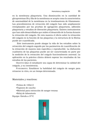 en la membrana plaquetaria. Una disminución en la cantidad de
glicoproteínas IIb y IIIa de la membrana se acepta como la característica
de anormalidad de la membrana en la tromboastenia de Glanzmann.
Los procedimientos de retracción del coágulo han sido ampliamente
reemplazados por las pruebas de agregación plaquetaria, adhesión
plaquetaria y estudios de liberación plaquetaria. Existen instrumentos
que han sido desarrollados que miden el desarrollo de la fuerza durante
la retracción del coágulo. De esta manera el efecto sobre la retracción
del coágulo en la función de las plaquetas y la estructura de la fibrina
puede ser cuantificada.
Este instrumento puede alargar la vida de los estudios sobre la
retracción del coágulo seguido por los parámetros de cuantificación de
la retracción de manera más específica y reproducible. La disfunción
cualitativa de las plaquetas puede así ser caracterizada en parte por
la medición de la retracción del coágulo funcionalmente anormal. La
aplicación en la práctica clínica deberá esperar los resultados de los
estudios de los pacientes.
Objetivo:Que el estudiante sea capaz de determinar la calidad del
coágulo, y su consistencia.
Fundamento: Establecer la habilidad del coágulo de sangre para
retraerse in vitro, en un tiempo determinado.
Materiales y reactivos:
•Tubos de 150x13
•Tapones de caucho
•Material para extracción de sangre venosa
•Reloj de laboratorio
Equipo: Estufa a 37°C
Hemostasia y coagulación 95
 
