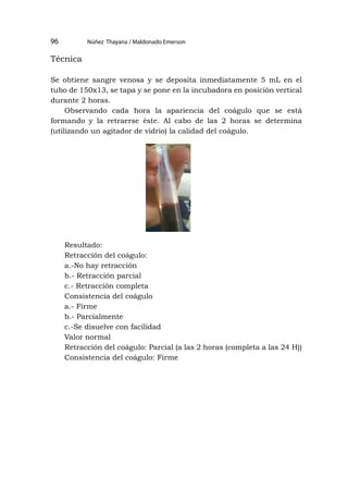 Núñez Thayana / Maldonado Emerson
96
Técnica
Se obtiene sangre venosa y se deposita inmediatamente 5 mL en el
tubo de 150x13, se tapa y se pone en la incubadora en posición vertical
durante 2 horas.
Observando cada hora la apariencia del coágulo que se está
formando y la retraerse éste. Al cabo de las 2 horas se determina
(utilizando un agitador de vidrio) la calidad del coágulo.
Resultado:
Retracción del coágulo:
a.-No hay retracción
b.- Retracción parcial
c.- Retracción completa
Consistencia del coágulo
a.- Firme
b.- Parcialmente
c.-Se disuelve con facilidad
Valor normal
Retracción del coágulo: Parcial (a las 2 horas (completa a las 24 H))
Consistencia del coágulo: Firme
 