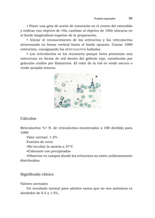 •
Pruebas especiales 99
• Poner una gota de aceite de inmersión en el centro del extendido
y enfocar con objetivo de 10x, cambiar al objetivo de 100x ubicarse en
el borde longitudinal superior de la preparación.
• Iniciar el reconocimiento de los eritrocitos y los reticulocitos
atravesando en forma vertical hasta el borde opuesto. Contar 1000
eritrocitos, consignando los reticulocitos hallados.
• Los reticulocitos se los reconocen porque éstos presentan una
estructura en forma de red dentro del glóbulo rojo, constituida por
gránulos unidos por filamentos. El color de la red es verde oscuro o
verde azulada intenso.
Cálculos
Reticulocitos %= N. de reticulocitos encontrados x 100 dividido para
1000
Valor normal: 1-2%
Fuentes de error
•No incubar la mezcla a 37°C
•Colorante con precipitados
•Observar en campos donde los eritrocitos no estén uniformemente
distribuidos.
Significado clínico
Valores normales
Un resultado normal para adultos sanos que no son anémicos es
alrededor de 0.5 a 1.5%.
 