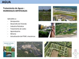 Tratamiento	
  de	
  Aguas	
  :	
  	
  
HUMEDALES	
  ARTIFICIALES	
  
	
  
Aplicables	
  a:	
  
-­‐  Aeropuertos	
  
-­‐  Desarrollo	
  de	
  Vivienda	
  
-­‐  Industria	
  Petrolera	
  
-­‐  Tratamiento	
  de	
  Lodos	
  
-­‐  Agroindustria	
  
-­‐  Minería	
  
-­‐  Actualización	
  de	
  PTAR´s	
  mecánicas	
  
AGUA	
  
 