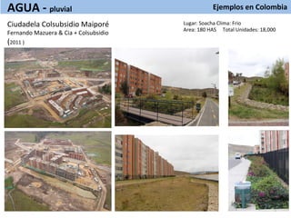 Ejemplos	
  en	
  Colombia	
  
	
  
Lugar:	
  Soacha	
  Clima:	
  Frio	
  
Area:	
  180	
  HAS	
  	
  	
  	
  	
  Total	
  Unidades:	
  18,000	
  
Ciudadela	
  Colsubsidio	
  Maiporé	
  
Fernando	
  Mazuera	
  &	
  Cia	
  +	
  Colsubsidio	
  
(2011	
  )	
  
	
  
AGUA	
  -­‐	
  pluvial	
  
 