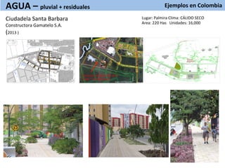 Ejemplos	
  en	
  Colombia	
  
	
  
Ciudadela	
  Santa	
  Barbara	
  
Constructora	
  Gamatelo	
  S.A.	
  
(2013	
  )	
  
	
  
AGUA	
  –	
  pluvial	
  +	
  residuales	
  
	
  
Area	
  para	
  el	
  desarrollo	
  de	
  la	
  
PTAR	
  	
  (	
  39,540.9	
  mt2)	
  
Lugar:	
  Palmira	
  Clima:	
  CÁLIDO	
  SECO	
  
Area:	
  220	
  Has	
  	
  	
  Unidades:	
  16,000	
  
 
