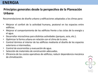 ENERGIA	
  
Principios	
  generales	
  desde	
  la	
  perspecQva	
  de	
  la	
  Planeación	
  
Urbana	
  
Recomendaciones	
  de	
  diseño	
  urbano	
  y	
  ediﬁcaciones	
  adaptadas	
  a	
  los	
  climas	
  para:	
  
	
  
•  Mejorar	
   el	
   confort	
   de	
   la	
   acWvidad	
   humana,	
   peatonal	
   en	
   los	
   espacios	
   entre	
  
ediﬁcios.	
  
•  Mejorar	
  el	
  comportamiento	
  de	
  los	
  ediﬁcios	
  frente	
  a	
  los	
  ciclos	
  de	
  la	
  energía	
  y	
  
el	
  agua.	
  
•  Desarrollar	
  microclimas	
  para	
  disWntas	
  acWvidades	
  (parques,	
  ocio,	
  etc.).	
  
•  OpWmizar	
  la	
  forma	
  urbana	
  en	
  relación	
  con	
  el	
  clima	
  de	
  la	
  zona.	
  
•  Control	
  térmico	
  al	
  interior	
  de	
  los	
  ediﬁcios	
  mediante	
  el	
  diseño	
  de	
  los	
  espacios	
  
exteriores	
  e	
  intermedios.	
  
•  Control	
  de	
  escorrenzas	
  y	
  evacuación	
  de	
  agua.	
  
•  Selección	
  de	
  materiales	
  de	
  construcción	
  adecuados.	
  
•  Eﬁciencia	
  de	
  los	
  costos	
  operaWvos	
  de	
  ediﬁcios;	
  reducir	
  dependencia	
  mecánica	
  
de	
  climaWzación.	
  
 