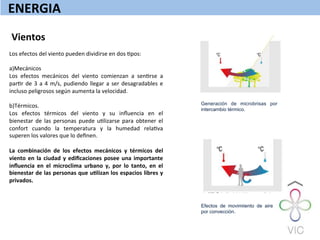 ENERGIA	
  
Vientos	
  
Los	
  efectos	
  del	
  viento	
  pueden	
  dividirse	
  en	
  dos	
  Wpos:	
  
	
  
a)Mecánicos	
  
Los	
   efectos	
   mecánicos	
   del	
   viento	
   comienzan	
   a	
   senWrse	
   a	
  
parWr	
  de	
  3	
  a	
  4	
  m/s,	
  pudiendo	
  llegar	
  a	
  ser	
  desagradables	
  e	
  
incluso	
  peligrosos	
  según	
  aumenta	
  la	
  velocidad.	
  
	
  
b)Térmicos.	
  
Los	
   efectos	
   térmicos	
   del	
   viento	
   y	
   su	
   inﬂuencia	
   en	
   el	
  
bienestar	
   de	
   las	
   personas	
   puede	
   uWlizarse	
   para	
   obtener	
   el	
  
confort	
   cuando	
   la	
   temperatura	
   y	
   la	
   humedad	
   relaWva	
  
superen	
  los	
  valores	
  que	
  lo	
  deﬁnen.	
  
	
  
La	
   combinación	
   de	
   los	
   efectos	
   mecánicos	
   y	
   térmicos	
   del	
  
viento	
  en	
  la	
  ciudad	
  y	
  ediﬁcaciones	
  posee	
  una	
  importante	
  
inﬂuencia	
   en	
   el	
   microclima	
   urbano	
   y,	
   por	
   lo	
   tanto,	
   en	
   el	
  
bienestar	
  de	
  las	
  personas	
  que	
  uQlizan	
  los	
  espacios	
  libres	
  y	
  
privados.	
  
	
  
	
  
	
  
	
  
	
  
Generación de microbrisas por
intercambio térmico.
Efectos de movimiiento de aire
por convección.
 