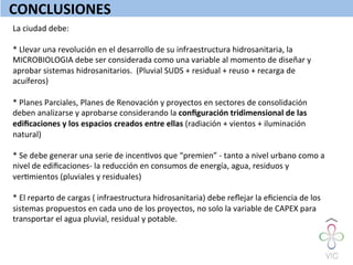 CONCLUSIONES	
  
La	
  ciudad	
  debe:	
  
	
  
*	
  Llevar	
  una	
  revolución	
  en	
  el	
  desarrollo	
  de	
  su	
  infraestructura	
  hidrosanitaria,	
  la	
  
MICROBIOLOGIA	
  debe	
  ser	
  considerada	
  como	
  una	
  variable	
  al	
  momento	
  de	
  diseñar	
  y	
  
aprobar	
  sistemas	
  hidrosanitarios.	
  	
  (Pluvial	
  SUDS	
  +	
  residual	
  +	
  reuso	
  +	
  recarga	
  de	
  
acuíferos)	
  
	
  
*	
  Planes	
  Parciales,	
  Planes	
  de	
  Renovación	
  y	
  proyectos	
  en	
  sectores	
  de	
  consolidación	
  
deben	
  analizarse	
  y	
  aprobarse	
  considerando	
  la	
  conﬁguración	
  tridimensional	
  de	
  las	
  
ediﬁcaciones	
  y	
  los	
  espacios	
  creados	
  entre	
  ellas	
  (radiación	
  +	
  vientos	
  +	
  iluminación	
  
natural)	
  	
  
	
  
*	
  Se	
  debe	
  generar	
  una	
  serie	
  de	
  incenWvos	
  que	
  “premien”	
  -­‐	
  tanto	
  a	
  nivel	
  urbano	
  como	
  a	
  
nivel	
  de	
  ediﬁcaciones-­‐	
  la	
  reducción	
  en	
  consumos	
  de	
  energía,	
  agua,	
  residuos	
  y	
  
verWmientos	
  (pluviales	
  y	
  residuales)	
  
	
  
*	
  El	
  reparto	
  de	
  cargas	
  (	
  infraestructura	
  hidrosanitaria)	
  debe	
  reﬂejar	
  la	
  eﬁciencia	
  de	
  los	
  
sistemas	
  propuestos	
  en	
  cada	
  uno	
  de	
  los	
  proyectos,	
  no	
  solo	
  la	
  variable	
  de	
  CAPEX	
  para	
  
transportar	
  el	
  agua	
  pluvial,	
  residual	
  y	
  potable.	
  
	
  	
  
 