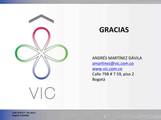 Calle	
  79	
  B	
  #	
  7	
  –	
  59,	
  piso	
  2	
  
Bogotá,	
  Colombia	
  
ANDRÉS	
  MARTÍNEZ	
  DÁVILA	
  
amarWnez@vic.com.co	
  
www.vic.com.co	
  
Calle	
  79B	
  #	
  7	
  59,	
  piso	
  2	
  
Bogotá	
  
	
  
GRACIAS	
  
 