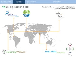QUIÉNES	
  SOMOS	
   QUÉ	
  HACEMOS	
  ALIADOS	
  
Soluciones de agua y energía a la medida para las
necesidades de cada sociedad.
VIC una organización global
PROYECTOS	
  
 