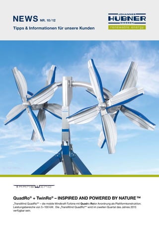 NEWS 
Nr. 10 / 12 
Tipps & Informationen für unsere Kunden 
RANS IND 
QuadRo® + TwinRo® – Inspired and powered by nature ™ 
„TransWind QuadRo®“ – die mobile Windkraft-Turbine mit Quadro Rotor Anordnung als Plattformkonstruktion. 
Leistungsbereiche von 5 – 100 kW. Die „TransWind QuadRo®“ wird im zweiten Quartal des Jahres 2013 
verfügbar sein. 
 
