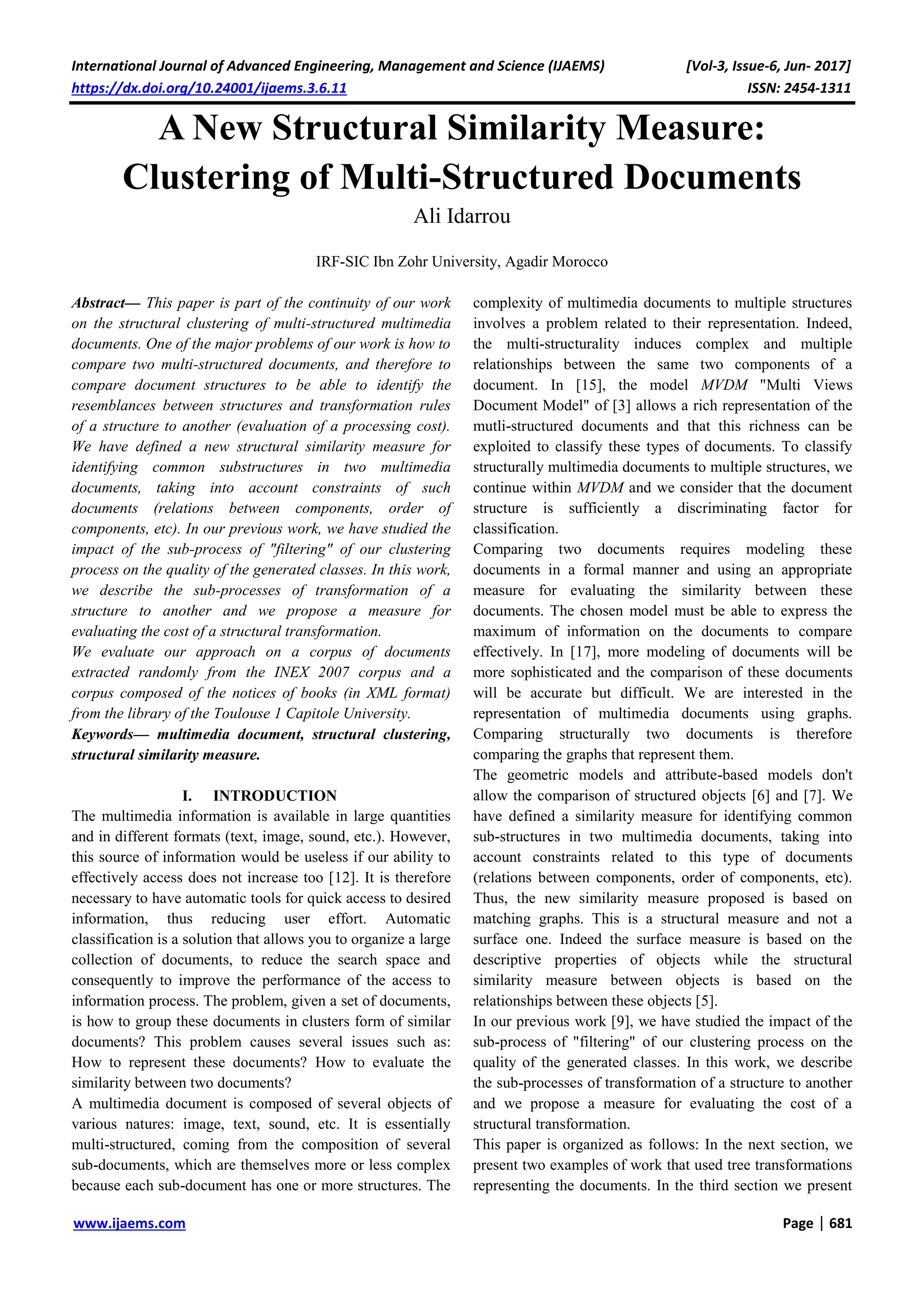 International Journal of Advanced Engineering, Management and Science (IJAEMS) [Vol-3, Issue-6, Jun- 2017]
https://dx.doi.org/10.24001/ijaems.3.6.11 ISSN: 2454-1311
www.ijaems.com Page | 681
A New Structural Similarity Measure:
Clustering of Multi-Structured Documents
Ali Idarrou
IRF-SIC Ibn Zohr University, Agadir Morocco
Abstract— This paper is part of the continuity of our work
on the structural clustering of multi-structured multimedia
documents. One of the major problems of our work is how to
compare two multi-structured documents, and therefore to
compare document structures to be able to identify the
resemblances between structures and transformation rules
of a structure to another (evaluation of a processing cost).
We have defined a new structural similarity measure for
identifying common substructures in two multimedia
documents, taking into account constraints of such
documents (relations between components, order of
components, etc). In our previous work, we have studied the
impact of the sub-process of "filtering" of our clustering
process on the quality of the generated classes. In this work,
we describe the sub-processes of transformation of a
structure to another and we propose a measure for
evaluating the cost of a structural transformation.
We evaluate our approach on a corpus of documents
extracted randomly from the INEX 2007 corpus and a
corpus composed of the notices of books (in XML format)
from the library of the Toulouse 1 Capitole University.
Keywords— multimedia document, structural clustering,
structural similarity measure.
I. INTRODUCTION
The multimedia information is available in large quantities
and in different formats (text, image, sound, etc.). However,
this source of information would be useless if our ability to
effectively access does not increase too [12]. It is therefore
necessary to have automatic tools for quick access to desired
information, thus reducing user effort. Automatic
classification is a solution that allows you to organize a large
collection of documents, to reduce the search space and
consequently to improve the performance of the access to
information process. The problem, given a set of documents,
is how to group these documents in clusters form of similar
documents? This problem causes several issues such as:
How to represent these documents? How to evaluate the
similarity between two documents?
A multimedia document is composed of several objects of
various natures: image, text, sound, etc. It is essentially
multi-structured, coming from the composition of several
sub-documents, which are themselves more or less complex
because each sub-document has one or more structures. The
complexity of multimedia documents to multiple structures
involves a problem related to their representation. Indeed,
the multi-structurality induces complex and multiple
relationships between the same two components of a
document. In [15], the model MVDM "Multi Views
Document Model" of [3] allows a rich representation of the
mutli-structured documents and that this richness can be
exploited to classify these types of documents. To classify
structurally multimedia documents to multiple structures, we
continue within MVDM and we consider that the document
structure is sufficiently a discriminating factor for
classification.
Comparing two documents requires modeling these
documents in a formal manner and using an appropriate
measure for evaluating the similarity between these
documents. The chosen model must be able to express the
maximum of information on the documents to compare
effectively. In [17], more modeling of documents will be
more sophisticated and the comparison of these documents
will be accurate but difficult. We are interested in the
representation of multimedia documents using graphs.
Comparing structurally two documents is therefore
comparing the graphs that represent them.
The geometric models and attribute-based models don't
allow the comparison of structured objects [6] and [7]. We
have defined a similarity measure for identifying common
sub-structures in two multimedia documents, taking into
account constraints related to this type of documents
(relations between components, order of components, etc).
Thus, the new similarity measure proposed is based on
matching graphs. This is a structural measure and not a
surface one. Indeed the surface measure is based on the
descriptive properties of objects while the structural
similarity measure between objects is based on the
relationships between these objects [5].
In our previous work [9], we have studied the impact of the
sub-process of "filtering" of our clustering process on the
quality of the generated classes. In this work, we describe
the sub-processes of transformation of a structure to another
and we propose a measure for evaluating the cost of a
structural transformation.
This paper is organized as follows: In the next section, we
present two examples of work that used tree transformations
representing the documents. In the third section we present
 