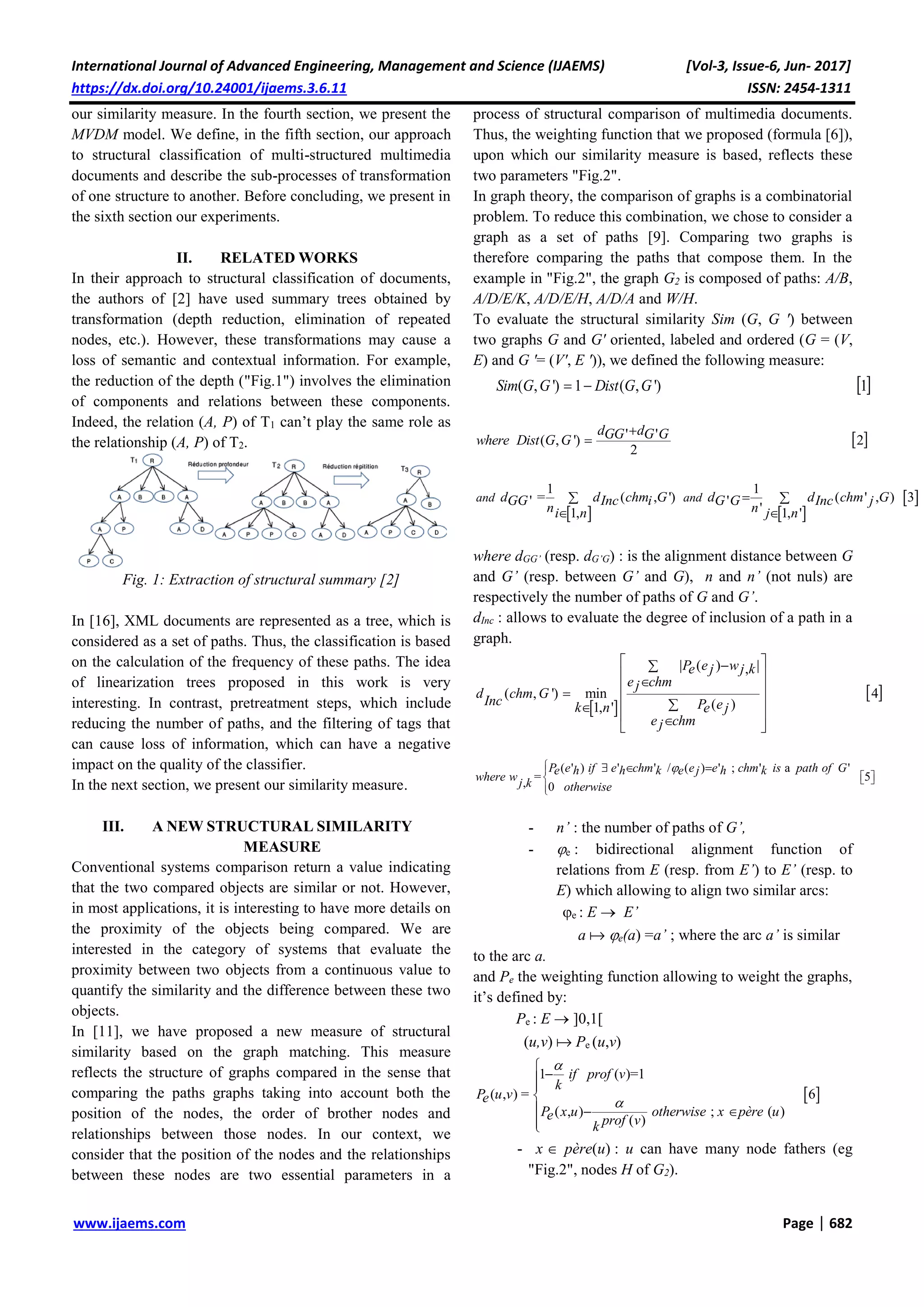 International Journal of Advanced Engineering, Management and Science (IJAEMS) [Vol-3, Issue-6, Jun- 2017]
https://dx.doi.org/10.24001/ijaems.3.6.11 ISSN: 2454-1311
www.ijaems.com Page | 682
our similarity measure. In the fourth section, we present the
MVDM model. We define, in the fifth section, our approach
to structural classification of multi-structured multimedia
documents and describe the sub-processes of transformation
of one structure to another. Before concluding, we present in
the sixth section our experiments.
II. RELATED WORKS
In their approach to structural classification of documents,
the authors of [2] have used summary trees obtained by
transformation (depth reduction, elimination of repeated
nodes, etc.). However, these transformations may cause a
loss of semantic and contextual information. For example,
the reduction of the depth ("Fig.1") involves the elimination
of components and relations between these components.
Indeed, the relation (A, P) of T1 can’t play the same role as
the relationship (A, P) of T2.
Fig. 1: Extraction of structural summary [2]
In [16], XML documents are represented as a tree, which is
considered as a set of paths. Thus, the classification is based
on the calculation of the frequency of these paths. The idea
of linearization trees proposed in this work is very
interesting. In contrast, pretreatment steps, which include
reducing the number of paths, and the filtering of tags that
can cause loss of information, which can have a negative
impact on the quality of the classifier.
In the next section, we present our similarity measure.
III. A NEW STRUCTURAL SIMILARITY
MEASURE
Conventional systems comparison return a value indicating
that the two compared objects are similar or not. However,
in most applications, it is interesting to have more details on
the proximity of the objects being compared. We are
interested in the category of systems that evaluate the
proximity between two objects from a continuous value to
quantify the similarity and the difference between these two
objects.
In [11], we have proposed a new measure of structural
similarity based on the graph matching. This measure
reflects the structure of graphs compared in the sense that
comparing the paths graphs taking into account both the
position of the nodes, the order of brother nodes and
relationships between those nodes. In our context, we
consider that the position of the nodes and the relationships
between these nodes are two essential parameters in a
process of structural comparison of multimedia documents.
Thus, the weighting function that we proposed (formula [6]),
upon which our similarity measure is based, reflects these
two parameters "Fig.2".
In graph theory, the comparison of graphs is a combinatorial
problem. To reduce this combination, we chose to consider a
graph as a set of paths [9]. Comparing two graphs is
therefore comparing the paths that compose them. In the
example in "Fig.2", the graph G2 is composed of paths: A/B,
A/D/E/K, A/D/E/H, A/D/A and W/H.
To evaluate the structural similarity Sim (G, G ') between
two graphs G and G' oriented, labeled and ordered (G = (V,
E) and G '= (V', E ')), we defined the following measure:
 ( , ') 1 ( , ') 1 Sim G G Dist G G
 ' '( , ') 2
2


d dGG G Gwhere Dist G G
   
 
1 1
= ( , ') ( ' , ) 3' '
'1, 1, '
 
 
and andd d chm G d d chm GGG Inc i G G Inc j
n ni n j n
where dGG’ (resp. dG’G) : is the alignment distance between G
and G’ (resp. between G’ and G), n and n’ (not nuls) are
respectively the number of paths of G and G’.
dInc : allows to evaluate the degree of inclusion of a path in a
graph.
 
 
| ( ) |,
( , ') min 4
( )1, '
 
  
 
  
P e we j j k
e chmj
d chm G
Inc P ek n e j
e chmj
( ' ) ' ' / ( ) ' ; ' a '
= 5, 0


   

  P e if e chm e e chm is path of Ge h h k e j h k
where wj k otherwise
- n’ : the number of paths of G’,
- e : bidirectional alignment function of
relations from E (resp. from E’) to E’ (resp. to
E) which allowing to align two similar arcs:
e : E  E’
a  e(a) =a’ ; where the arc a’ is similar
to the arc a.
and Pe the weighting function allowing to weight the graphs,
it’s defined by:
Pe : E  ]0,1[
(u,v)  Pe (u,v)
 
1 ( )=1
( , ) = 6
( , ) ; ( )
( )





  

if prof v
k
P u ve
P x u otherwise x père ue prof vk
- x père(u) : u can have many node fathers (eg
"Fig.2", nodes H of G2).
 