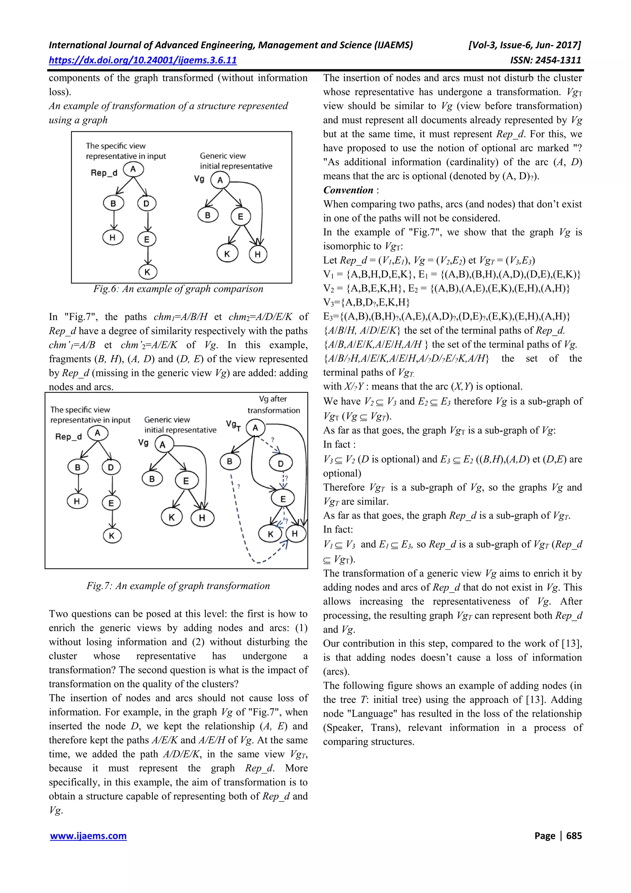 International Journal of Advanced Engineering, Management and Science (IJAEMS) [Vol-3, Issue-6, Jun- 2017]
https://dx.doi.org/10.24001/ijaems.3.6.11 ISSN: 2454-1311
www.ijaems.com Page | 685
components of the graph transformed (without information
loss).
An example of transformation of a structure represented
using a graph
Fig.6: An example of graph comparison
In "Fig.7", the paths chm1=A/B/H et chm2=A/D/E/K of
Rep_d have a degree of similarity respectively with the paths
chm’1=A/B et chm’2=A/E/K of Vg. In this example,
fragments (B, H), (A, D) and (D, E) of the view represented
by Rep_d (missing in the generic view Vg) are added: adding
nodes and arcs.
Fig.7: An example of graph transformation
Two questions can be posed at this level: the first is how to
enrich the generic views by adding nodes and arcs: (1)
without losing information and (2) without disturbing the
cluster whose representative has undergone a
transformation? The second question is what is the impact of
transformation on the quality of the clusters?
The insertion of nodes and arcs should not cause loss of
information. For example, in the graph Vg of "Fig.7", when
inserted the node D, we kept the relationship (A, E) and
therefore kept the paths A/E/K and A/E/H of Vg. At the same
time, we added the path A/D/E/K, in the same view VgT,
because it must represent the graph Rep_d. More
specifically, in this example, the aim of transformation is to
obtain a structure capable of representing both of Rep_d and
Vg.
The insertion of nodes and arcs must not disturb the cluster
whose representative has undergone a transformation. VgT
view should be similar to Vg (view before transformation)
and must represent all documents already represented by Vg
but at the same time, it must represent Rep_d. For this, we
have proposed to use the notion of optional arc marked "?
"As additional information (cardinality) of the arc (A, D)
means that the arc is optional (denoted by (A, D)?).
Convention :
When comparing two paths, arcs (and nodes) that don’t exist
in one of the paths will not be considered.
In the example of "Fig.7", we show that the graph Vg is
isomorphic to VgT:
Let Rep_d = (V1,E1), Vg = (V2,E2) et VgT = (V3,E3)
V1 = {A,B,H,D,E,K}, E1 = {(A,B),(B,H),(A,D),(D,E),(E,K)}
V2 = {A,B,E,K,H}, E2 = {(A,B),(A,E),(E,K),(E,H),(A,H)}
V3={A,B,D?,E,K,H}
E3={(A,B),(B,H)?,(A,E),(A,D)?,(D,E)?,(E,K),(E,H),(A,H)}
{A/B/H, A/D/E/K} the set of the terminal paths of Rep_d.
{A/B,A/E/K,A/E/H,A/H } the set of the terminal paths of Vg.
{A/B/?H,A/E/K,A/E/H,A/?D/?E/?K,A/H} the set of the
terminal paths of VgT.
with X/?Y : means that the arc (X,Y) is optional.
We have V2  V3 and E2  E3 therefore Vg is a sub-graph of
VgT (Vg  VgT).
As far as that goes, the graph VgT is a sub-graph of Vg:
In fact :
V3  V2 (D is optional) and E3  E2 ((B,H),(A,D) et (D,E) are
optional)
Therefore VgT is a sub-graph of Vg, so the graphs Vg and
VgT are similar.
As far as that goes, the graph Rep_d is a sub-graph of VgT.
In fact:
V1  V3 and E1  E3, so Rep_d is a sub-graph of VgT (Rep_d
 VgT).
The transformation of a generic view Vg aims to enrich it by
adding nodes and arcs of Rep_d that do not exist in Vg. This
allows increasing the representativeness of Vg. After
processing, the resulting graph VgT can represent both Rep_d
and Vg.
Our contribution in this step, compared to the work of [13],
is that adding nodes doesn’t cause a loss of information
(arcs).
The following figure shows an example of adding nodes (in
the tree T: initial tree) using the approach of [13]. Adding
node "Language" has resulted in the loss of the relationship
(Speaker, Trans), relevant information in a process of
comparing structures.
 