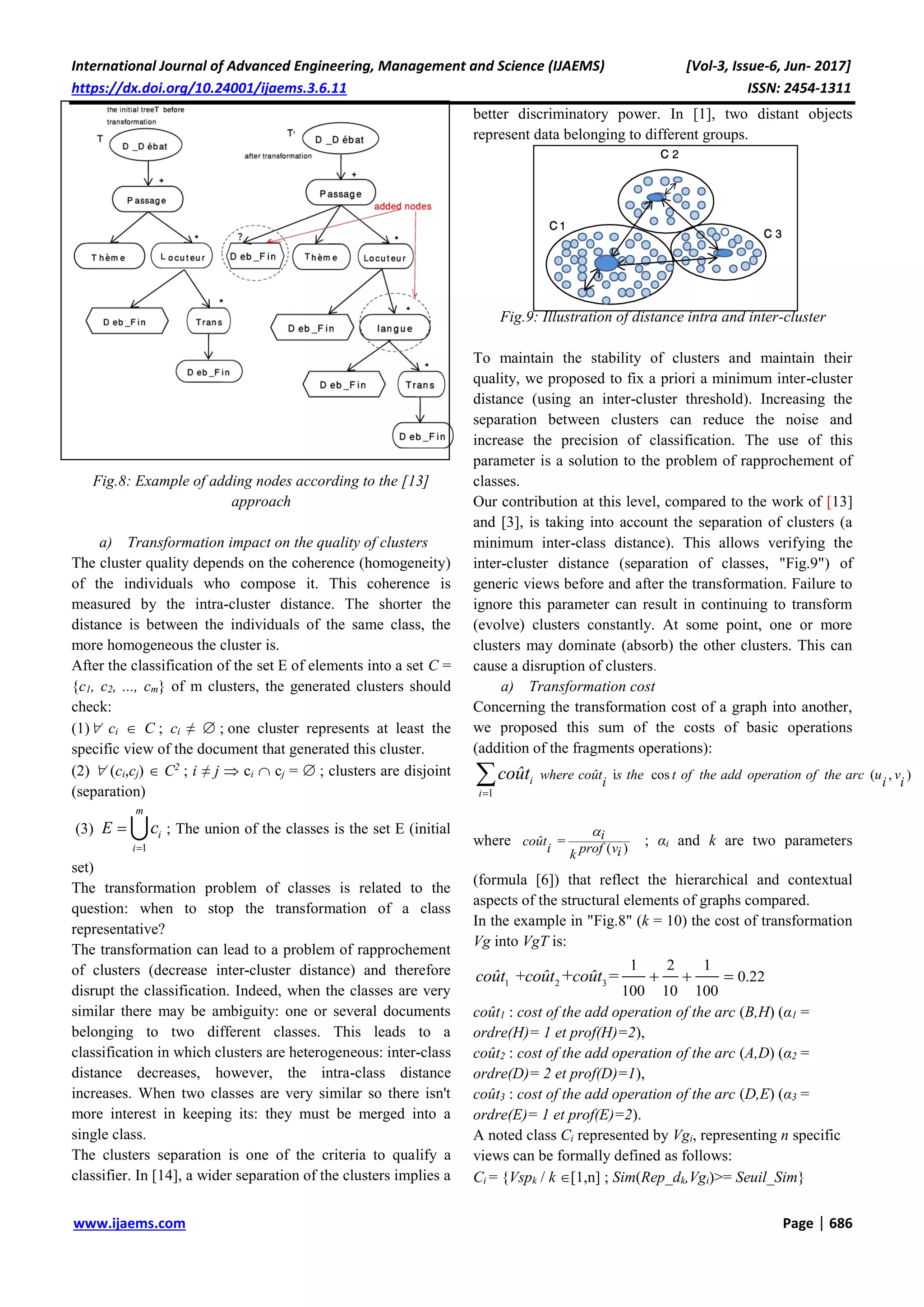 International Journal of Advanced Engineering, Management and Science (IJAEMS) [Vol-3, Issue-6, Jun- 2017]
https://dx.doi.org/10.24001/ijaems.3.6.11 ISSN: 2454-1311
www.ijaems.com Page | 686
Fig.8: Example of adding nodes according to the [13]
approach
a) Transformation impact on the quality of clusters
The cluster quality depends on the coherence (homogeneity)
of the individuals who compose it. This coherence is
measured by the intra-cluster distance. The shorter the
distance is between the individuals of the same class, the
more homogeneous the cluster is.
After the classification of the set E of elements into a set C =
{c1, c2, ..., cm} of m clusters, the generated clusters should
check:
(1) ci  C ; ci ≠  ; one cluster represents at least the
specific view of the document that generated this cluster.
(2)  (ci,cj)  C2
; i ≠ j  ci  cj =  ; clusters are disjoint
(separation)
(3)
1
m
i
i
E c

 ; The union of the classes is the set E (initial
set)
The transformation problem of classes is related to the
question: when to stop the transformation of a class
representative?
The transformation can lead to a problem of rapprochement
of clusters (decrease inter-cluster distance) and therefore
disrupt the classification. Indeed, when the classes are very
similar there may be ambiguity: one or several documents
belonging to two different classes. This leads to a
classification in which clusters are heterogeneous: inter-class
distance decreases, however, the intra-class distance
increases. When two classes are very similar so there isn't
more interest in keeping its: they must be merged into a
single class.
The clusters separation is one of the criteria to qualify a
classifier. In [14], a wider separation of the clusters implies a
better discriminatory power. In [1], two distant objects
represent data belonging to different groups.
Fig.9: Illustration of distance intra and inter-cluster
To maintain the stability of clusters and maintain their
quality, we proposed to fix a priori a minimum inter-cluster
distance (using an inter-cluster threshold). Increasing the
separation between clusters can reduce the noise and
increase the precision of classification. The use of this
parameter is a solution to the problem of rapprochement of
classes.
Our contribution at this level, compared to the work of [13]
and [3], is taking into account the separation of clusters (a
minimum inter-class distance). This allows verifying the
inter-cluster distance (separation of classes, "Fig.9") of
generic views before and after the transformation. Failure to
ignore this parameter can result in continuing to transform
(evolve) clusters constantly. At some point, one or more
clusters may dominate (absorb) the other clusters. This can
cause a disruption of clusters.
a) Transformation cost
Concerning the transformation cost of a graph into another,
we proposed this sum of the costs of basic operations
(addition of the fragments operations):
1
i cos ( , )

 i
i
where coût s the t of the add operation of the arc u v
i i i
coût
where =
( )
icoût
i prof vik
; αi and k are two parameters
(formula [6]) that reflect the hierarchical and contextual
aspects of the structural elements of graphs compared.
In the example in "Fig.8" (k = 10) the cost of transformation
Vg into VgT is:
1 2 3
1 2 1
0.22
100 10 100
+ =+coût coût coût   
coût1 : cost of the add operation of the arc (B,H) (α1 =
ordre(H)= 1 et prof(H)=2),
coût2 : cost of the add operation of the arc (A,D) (α2 =
ordre(D)= 2 et prof(D)=1),
coût3 : cost of the add operation of the arc (D,E) (α3 =
ordre(E)= 1 et prof(E)=2).
A noted class Ci represented by Vgi, representing n specific
views can be formally defined as follows:
Ci = {Vspk / k [1,n] ; Sim(Rep_dk,Vgi)>= Seuil_Sim}
 