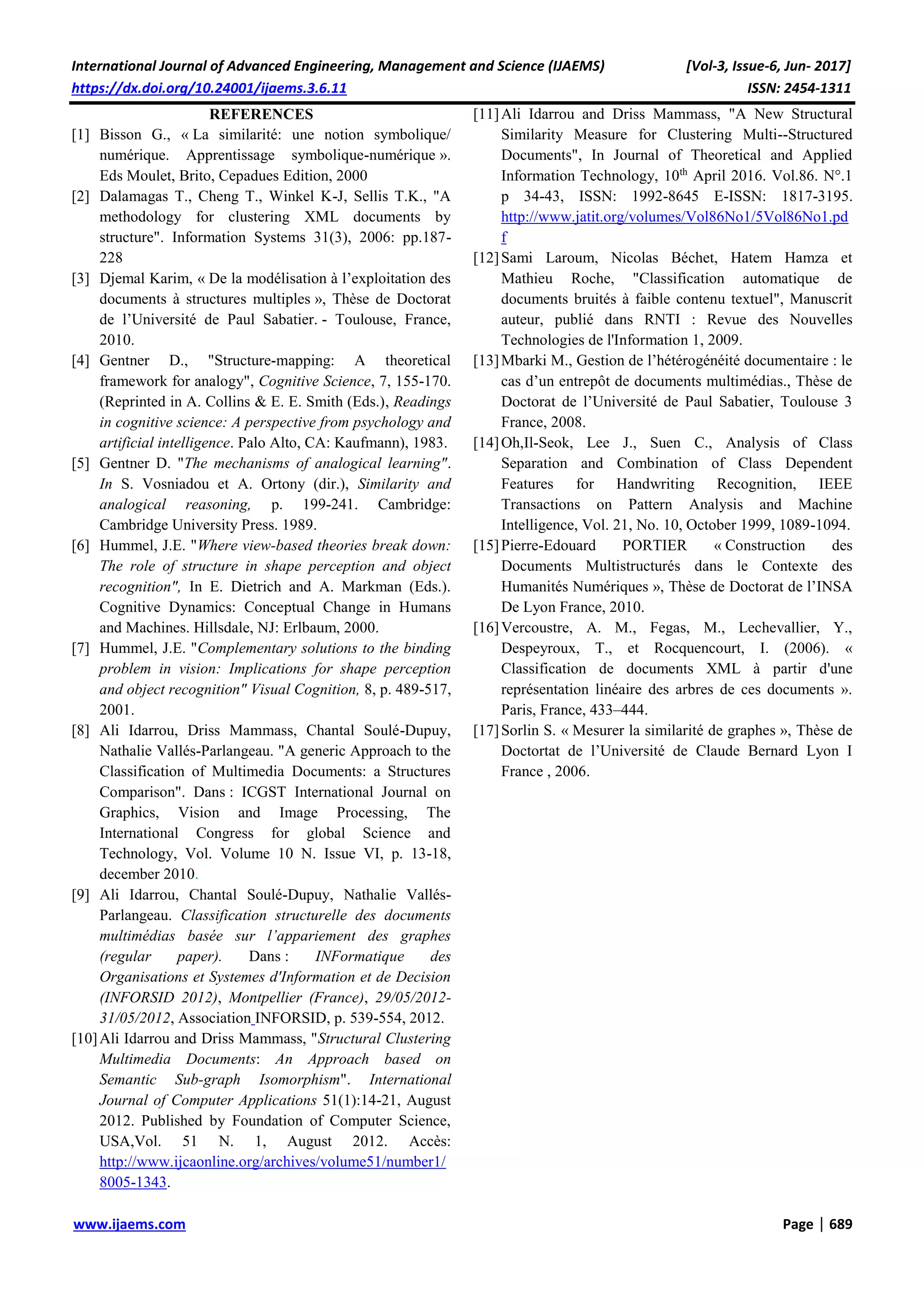 International Journal of Advanced Engineering, Management and Science (IJAEMS) [Vol-3, Issue-6, Jun- 2017]
https://dx.doi.org/10.24001/ijaems.3.6.11 ISSN: 2454-1311
www.ijaems.com Page | 689
REFERENCES
[1] Bisson G., « La similarité: une notion symbolique/
numérique. Apprentissage symbolique-numérique ».
Eds Moulet, Brito, Cepadues Edition, 2000
[2] Dalamagas T., Cheng T., Winkel K-J, Sellis T.K., "A
methodology for clustering XML documents by
structure". Information Systems 31(3), 2006: pp.187-
228
[3] Djemal Karim, « De la modélisation à l’exploitation des
documents à structures multiples », Thèse de Doctorat
de l’Université de Paul Sabatier. - Toulouse, France,
2010.
[4] Gentner D., "Structure-mapping: A theoretical
framework for analogy", Cognitive Science, 7, 155-170.
(Reprinted in A. Collins & E. E. Smith (Eds.), Readings
in cognitive science: A perspective from psychology and
artificial intelligence. Palo Alto, CA: Kaufmann), 1983.
[5] Gentner D. "The mechanisms of analogical learning".
In S. Vosniadou et A. Ortony (dir.), Similarity and
analogical reasoning, p. 199-241. Cambridge:
Cambridge University Press. 1989.
[6] Hummel, J.E. "Where view-based theories break down:
The role of structure in shape perception and object
recognition", In E. Dietrich and A. Markman (Eds.).
Cognitive Dynamics: Conceptual Change in Humans
and Machines. Hillsdale, NJ: Erlbaum, 2000.
[7] Hummel, J.E. "Complementary solutions to the binding
problem in vision: Implications for shape perception
and object recognition" Visual Cognition, 8, p. 489-517,
2001.
[8] Ali Idarrou, Driss Mammass, Chantal Soulé-Dupuy,
Nathalie Vallés-Parlangeau. "A generic Approach to the
Classification of Multimedia Documents: a Structures
Comparison". Dans : ICGST International Journal on
Graphics, Vision and Image Processing, The
International Congress for global Science and
Technology, Vol. Volume 10 N. Issue VI, p. 13-18,
december 2010.
[9] Ali Idarrou, Chantal Soulé-Dupuy, Nathalie Vallés-
Parlangeau. Classification structurelle des documents
multimédias basée sur l’appariement des graphes
(regular paper). Dans : INFormatique des
Organisations et Systemes d'Information et de Decision
(INFORSID 2012), Montpellier (France), 29/05/2012-
31/05/2012, Association INFORSID, p. 539-554, 2012.
[10]Ali Idarrou and Driss Mammass, "Structural Clustering
Multimedia Documents: An Approach based on
Semantic Sub-graph Isomorphism". International
Journal of Computer Applications 51(1):14-21, August
2012. Published by Foundation of Computer Science,
USA,Vol. 51 N. 1, August 2012. Accès:
http://www.ijcaonline.org/archives/volume51/number1/
8005-1343.
[11]Ali Idarrou and Driss Mammass, "A New Structural
Similarity Measure for Clustering Multi--Structured
Documents", In Journal of Theoretical and Applied
Information Technology, 10th
April 2016. Vol.86. N°.1
p 34-43, ISSN: 1992-8645 E-ISSN: 1817-3195.
http://www.jatit.org/volumes/Vol86No1/5Vol86No1.pd
f
[12]Sami Laroum, Nicolas Béchet, Hatem Hamza et
Mathieu Roche, "Classification automatique de
documents bruités à faible contenu textuel", Manuscrit
auteur, publié dans RNTI : Revue des Nouvelles
Technologies de l'Information 1, 2009.
[13]Mbarki M., Gestion de l’hétérogénéité documentaire : le
cas d’un entrepôt de documents multimédias., Thèse de
Doctorat de l’Université de Paul Sabatier, Toulouse 3
France, 2008.
[14]Oh,Il-Seok, Lee J., Suen C., Analysis of Class
Separation and Combination of Class Dependent
Features for Handwriting Recognition, IEEE
Transactions on Pattern Analysis and Machine
Intelligence, Vol. 21, No. 10, October 1999, 1089-1094.
[15]Pierre-Edouard PORTIER « Construction des
Documents Multistructurés dans le Contexte des
Humanités Numériques », Thèse de Doctorat de l’INSA
De Lyon France, 2010.
[16]Vercoustre, A. M., Fegas, M., Lechevallier, Y.,
Despeyroux, T., et Rocquencourt, I. (2006). «
Classification de documents XML à partir d'une
représentation linéaire des arbres de ces documents ».
Paris, France, 433–444.
[17]Sorlin S. « Mesurer la similarité de graphes », Thèse de
Doctortat de l’Université de Claude Bernard Lyon I
France , 2006.
 
