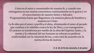E. G. W. (A fin de conocerle, 5 de junio)
Cristo es el autor y consumador de nuestra fe, y cuando nos
entregamos en sus manos creceremos continuamente en la gracia y en
el conocimiento de nuestro Señor y Salvador.
Progresaremos hasta que lleguemos a la estatura plena de hombres y
mujeres en Cristo.
La fe obra por el amor y purifica el alma, eliminando el amor al pecado
que conduce a la rebelión contra la ley de Dios y a su transgresión...
El carácter se transforma por medio de la obra del Espíritu Santo, y la
mente y la voluntad del ser humano se colocan en perfecta
conformidad con la voluntad divina, y esto está de acuerdo con la
norma divina de justicia
 