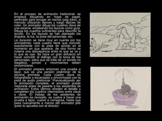 En el proceso de animación tradicional, se empieza dibujando en hojas de papel, perforado para encajar en barras (peg bars), a menudo utilizando lápices y luego lápices de color. Un animador dibuja los cuadros clave de una escena, empleando los layouts como guía. Dibuja los cuadros suficientes para describir la acción. En los layouts se han planeado los ángulos, la luz, la pose del personaje, etc. La duración se tiene muy en cuenta por los animadores; cada cuadro tiene que coincidir exactamente con la pista de sonido en el momento en que aparece, de otra forma se notaría una discrepancia entre lo que se ve y lo que se oye. Se hace un gran esfuerzo en hacer coincidir el diálogo con la boca de los personajes, salvo que se trate de un sonido no diegético, sonido y movimientos deben sincornizarse. El animador prepara entonces una prueba a lápiz, que es una versión preliminar de la escena animada. Cada cuadro clave es fotografiado o escaneado y sincronizado con la pista de audio preliminar. Previsualizando así la animación completa, el animador puede mejorarla antes de pasarla a los asistentes de animación. Estos últimos añaden el detalle y completan los cuadros intermedios entre clave y clave. El trabajo de los asistentes de animación es revisado, se vuelve a hacer una prueba a lápiz, vuelve a corregirse, hasta que pasa nuevamente a manos del animador jefe quien lo aprueba con el director. 