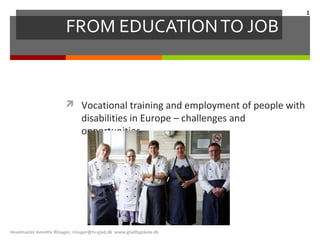 1

                         FROM EDUCATION TO JOB



                          Vocational training and employment of people with
                                disabilities in Europe – challenges and
                                opportunities




Headmaster Annette Riisager, riisager@tv-glad.dk www.gladfagskole.dk
 