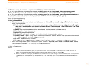 APRENDIZAGENS ESSENCIAIS | ARTICULAÇÃO COM O PERFIL DOS ALUNOS SECUNDÁRIO | EDUCAÇÃO FÍSICA)
PÁG. 3
de diferentes subáreas, de acordo com o conjunto de possibilidades já definido anteriormente.
No 11º ano o aluno desenvolve as competências essenciais de nível INTRODUÇÃO em 4 matérias e de nível ELEMENTAR em 2(duas)
matérias, de diferentes subáreas, de acordo com o conjunto de possibilidades já definido anteriormente (ver regime de opções).
No 12º ano o aluno desenvolve as competências essenciais de nível INTRODUÇÃO em 4 matérias e de nível ELEMENTAR em 3) matérias, de
diferentes subáreas, de acordo com o conjunto de possibilidades já definido anteriormente (ver regime de opções).
JOGOS DESPORTIVOS COLETIVOS
FUTEBOL– Nível Introdução
1. O aluno, em exercício (com superioridade numérica dos atacantes – 3x1 ou 5x2) e em situação de jogo de Futebol 4x4 (num espaço
amplo), com guarda-redes:
1.1 Aceita as decisões da arbitragem e adequa as suas ações às regras do jogo: a) início e recomeço do jogo, b) marcação de golos,
c) bola fora, d) lançamento pela linha lateral,e) lançamento de baliza, f) principais faltas, g) marcação de livres e h) de grande
penalidade.
1.2 Recebe a bola controlando-a e enquadra-se ofensivamente, optando conforme a leitura da situação:
1.3 Remata, se tem a baliza ao seu alcance.
1.4 Passa a um companheiro desmarcado.
1.5 Conduz a bola na direção da baliza, para rematar (se entretanto conseguiu posição) ou passar.
1.6 Desmarca-se após o passe e para se libertar do defensor, criando linhas de passe, ofensivas ou de apoio, procurando o espaço
livre. Aclara o espaço de penetração do jogador com bola.
1.7 Na defesa, marca o adversário escolhido.
1.8 Como guarda-redes, enquadra-se com a bola para impedir o golo., ao recuperar a bola, passa a um jogador desmarcado.
2. Realiza com correção global, no jogo e em exercícios critério, as ações: a) receção de bola, b) remate, c) condução de bola, d) passe,
e) desmarcação e f) marcação, e em situação de exercício g) cabeceamento.
FUTEBOL - Nível Elementar
O aluno:
1. Coopera com os companheiros, quer nos exercícios, quer no jogo, escolhendo as ações favoráveis ao êxito pessoal e do
grupo, admitindo as indicações que lhe dirigem e aceitando as opções e falhas dos seus colegas.
2. Aceita as decisões da arbitragem, identificando os respetivos sinais e trata com igual cordialidade e respeito os companheiros
e os adversários, evitando ações que ponham em risco a sua integridade física, mesmo que isso implique desvantagem no
jogo.
 