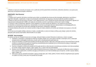 APRENDIZAGENS ESSENCIAIS | ARTICULAÇÃO COM O PERFIL DOS ALUNOS SECUNDÁRIO | EDUCAÇÃO FÍSICA)
PÁG. 35
3. Realiza um percurso na escola, em equipa, com o cartão de controlo preenchido corretamente, utilizando a bússola e o seu passo para
determinar corretamente direções e distâncias.
ORIENTAÇÃO - Nível Elementar
O aluno:
1. Coopera com o parceiro, de forma a contribuir para o êxito, na realização de um percurso de orientação, admitindo as suas falhas e
sugerindo indicações, respeitando as regras de participação estabelecidas, de segurança e de preservação do equilíbrio ecológico.
2. Realiza um percurso fora da escola, em pares, o mais rápido possível, e com o cartão de controlo preenchido corretamente, segundo um
mapa de escala adequada (até 1:5000), com ajuda de uma bússola, durante o qual doseia o esforço para resistir à fadiga:
2.1 Orienta o mapa corretamente, segundo o norte magnético e ou outros pontos de referência, com auxílio de uma bússola;
2.2 Identifica as características do percurso, interpretando, no terreno os principais desníveis representados na simbologia gráfica da
altimetria e as informações fornecidas pela simbologia da planimetria, hidrografia e vegetação.
2.3 Calcula distâncias de acordo com a escala inscrita no mapa, de modo a avaliá-las no terreno, por aferição do seu passo ou ritmo de
corrida;
2.4 Em percurso de opção múltipla, seleciona o trajeto, considerando os custos em tempo e esforço, para atingir o ponto de controlo,
passando pelos pontos intermédios, determinados na sua opção.
NATAÇÃO - Nível Introdução
Em piscina com pé, em situação de exercício ou de jogo, utilizando objetos variados flutuantes e submersos, o aluno consegue:
1. Coordenar a inspiração e a expiração em diversas situações simples com e sem apoios, fazendo a inspiração curta e a expiração
completa ativa e prolongada só pela boca, só pelo nariz e simultaneamente pelas duas vias.
2. Flutuar em equilíbrio, em diferentes posições partindo de apoio de pés e mãos para a flutuação vertical e horizontal (facial e dorsal).
Combinar as posições de flutuação em sequências (coordenando essas mudanças com os movimentos da cabeça e respiração):
vertical-horizontal, horizontal facial-dorsal.
3. Associar o mergulho às diferentes posições de flutuação abrindo os olhos durante a imersão para se deslocar com intencionalidade
em tarefas simples (apanhar objetos, seguir colegas, etc.), a vários níveis de profundidade.
4. Deslocar-se em flutuação, coordenando as ações propulsivas das pernas e braços com a respiração em diferentes planos de água e
eixos corporais, explorando a resistência da água e orientando-se com intencionalidade para transportar, receber e passar objetos,
seguir colegas, etc.
5. Saltar para a piscina, partindo de posições e apoios variados (pés, pés e mãos, joelhos, frontal e lateral), mergulhando para apanhar
um objeto no fundo e voltar para uma posição de flutuação.
 