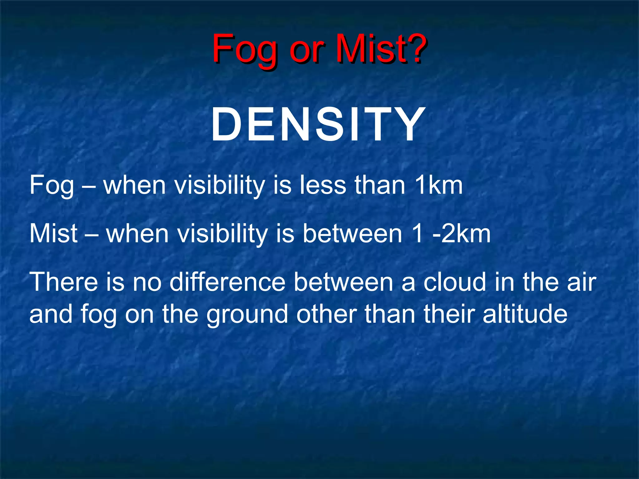 FFoogg oorr MMiisstt?? 
DENSITY 
Fog – when visibility is less than 1km 
Mist – when visibility is between 1 -2km 
There is no difference between a cloud in the air 
and fog on the ground other than their altitude 
 