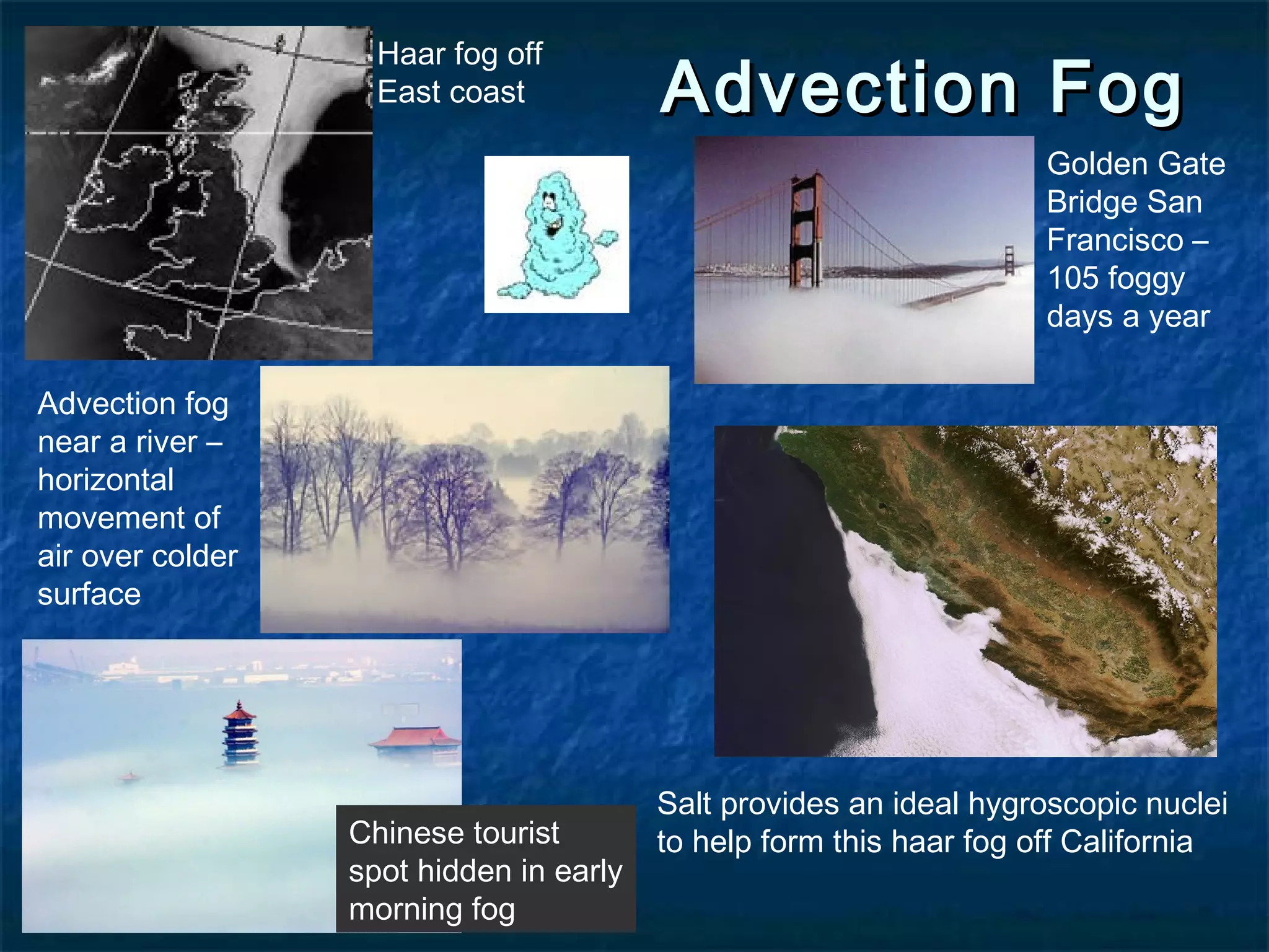 Haar fog off 
East coast 
AAddvveeccttiioonn FFoogg Chinese tourist 
spot hidden in early 
morning fog 
Advection fog 
near a river – 
horizontal 
movement of 
air over colder 
surface 
Golden Gate 
Bridge San 
Francisco – 
105 foggy 
days a year 
Salt provides an ideal hygroscopic nuclei 
to help form this haar fog off California 
 