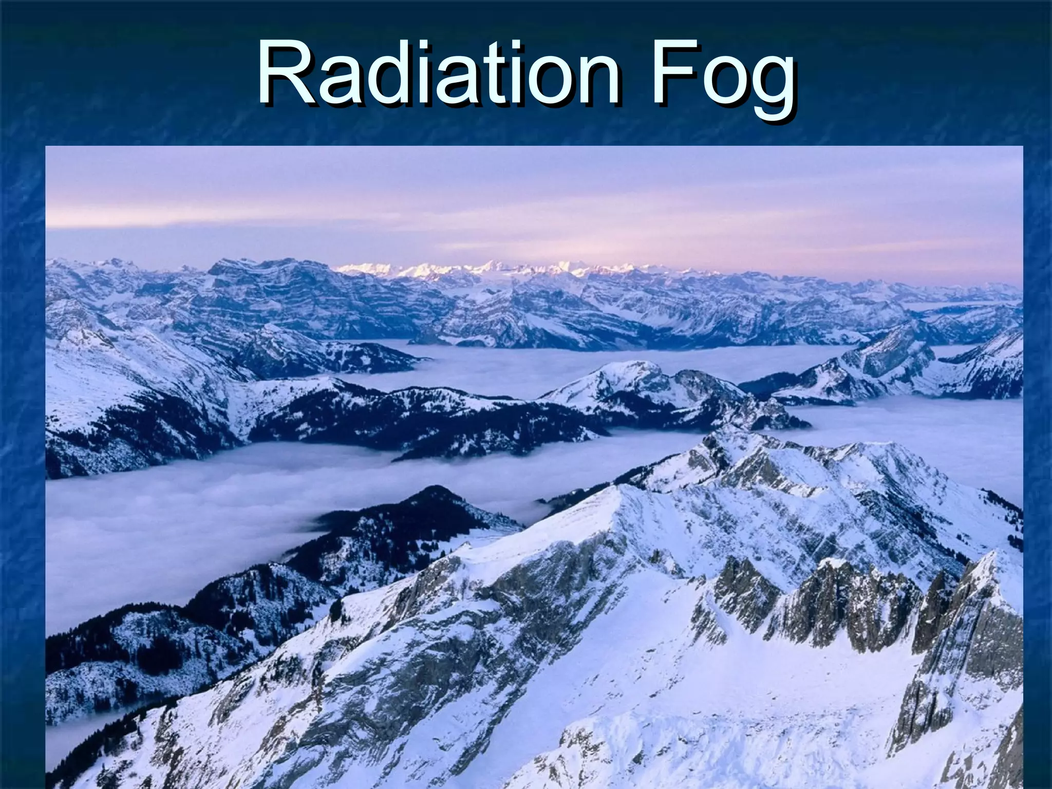 RRaaddiiaattiioonn FFoogg 
 AAllssoo aa ffeeaattuurree ooccccuurrrriinngg iinn vvaalllleeyyss 
 AAiirr aatt hhiigghheerr aallttiittuuddee ccoooollss ffiirrsstt aanndd ssiinnkkss iinnttoo tthhee 
vvaalllleeyy 
 TThhiiss ffoorrcceess wwaarrmmeerr aaiirr ttoo rriissee 
 TThhiiss ffoogg iiss ccoommmmoonnllyy vveerryy ddeennssee aanndd ccaann ccaauussee 
sseevveerree ffrroossttss 
 CCoommmmoonn iinn tthhee AAllppss 
 