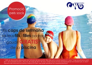 Promoció
         pels socis




Els caps de setmana
els teus fills i filles podran
    gaudir GRATIS*
      de la piscina


 * 100% de descompte sobre el preu de l’entrada de bany als fills i filles dels socis o sòcies menors d’11 anys * Caps de setmana, partir
 de l’1 de novembre de 2011 i fins el 31 de maig de 2012 * Els nens i nenes hauran d’anar acompanyats en tot moment per un adult *
 Demana més informació al Centre d’Atenció al Client, per poder beneficiar-te d’aquesta promoció
 