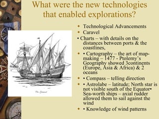 What were the new technologies that enabled explorations? Technological Advancements Caravel •  Charts – with details on the distances between ports & the coastlines, •  Cartography – the art of map-making – 1477 - Ptolemy’s Geography showed 3continents (Europe, Asia & Africa) & 2 oceans •  Compass – telling direction •  Astrolabe – latitude; North star is not visible south of the Equator• Sea-worth ships – axial rudder allowed them to sail against the wind •  Knowledge of wind patterns 